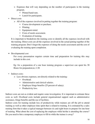 50
> Expenses that will vary depending on the number of participants in the training
program.
• Printed hand-outs.
• Lunch for participants.
• Direct costs
> All of the expenses involved in putting together the training program:
• Course development or purchase.
• Printing.
• Equipment rental.
• Costs of needs assessment.
• Evaluation of training.
It is important to breakdown the training costs to identify all the expenses involved with
the training. Direct costs are all the expenses involved in the actual putting together of the
training program. Don’t forget the expenses of doing the needs assessment and the cost of
evaluating the training upon completion.
• Developmental cost
For every presentation requires certain time and preparation for training this may
include in this cost.
Eg: for a preparation of a one hour training program a supervisor can spent his 30
Hours for preparation;ie,:1:30
• Indirect costs:
> Less obvious expenses, not directly related to the training:
• Overhead.
• Administrative and clerical salaries.
• Employee fringe benefits (25 percent of salary).
• Productivity loss.
Indirect costs are not as evident and require some investigation. It is important to estimate these
costs as well. Overhead costs include general organizational support such as administrative
assistance, fringe benefits and the use of facilities.
Indirect costs for training include loss of productivity while trainees are off the job to attend
training as well as other employee time spent that is related to training. It is estimated by a sales
training firm that it takes a typical manager between six and eight hours to prepare for one hour
of training. What about the cost of replacing the employee while he/she is attending the course?
Do you need to hire a temporary employee to fill-in while the trainee is away?
 