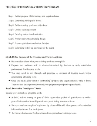 34
PROCESS OF DESIGNING A TRAINING PROGRAM
Step1. Define purpose of the training and target audience
Step2. Determine participants’ needs
Step3. Define training goals and objectives
Step4. Outline training content
Step5. Develop instructional activities
Step6. Prepare the written training design
Step7. Prepare participant evaluation form(s)
Step8. Determine follow-up activities for the event
Step1. Define Purpose of the Training and Target Audience
Become clear about what your training needs to accomplish
Purpose and audience will be clear—determined by funders or well- established
professional development needs.
You may need to sort through and prioritize a spectrum of training needs before
determining a training focus
Once you have a clear sense of the training’s purpose and target audience, write it down!
Then use this description to promote your program to prospective participants.
Step2. Determine Participants’ Needs
Several ways to find out about the needs
A brief, written survey as part of their registration packet all participants to collect
general information from all participants, pre-training assessment form
Survey a random sample of registrants by phone¬This will allow you to collect detailed
information from a few participants
Review evaluation and feedback forms from past-related training events.
 