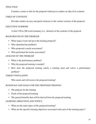 52
TITLE PAGE
Contains a name or title for the proposal which gives readers an idea of its contents
TABLE OF CONTENTS
Provides readers an easy and quick reference to the various sections of the proposal
EXECUTIVE SUMMARY
A brief 150 to 200 word summary (i.e., abstract) of the contents of the proposal
BACKGROUND OF THE PROBLEM
• What major events led up to the training proposal?
• Who identified the problem?
• Who proposed a needs assessment?
• Who performed the needs assessment?
ANALYSIS OF THE PROBLEM
• What is the performance problem?
• Why the proposed training is needed?
• How does the proposed training satisfy a training need and solves a performance
problem?
TARGET POPULATION
Who needs and will receive the proposed training?
RATIONALE AND GOALS FOR THE PROPOSED TRAINING
• The purpose for the training
• Goals of the proposed training
• The general benefits that will be derived from the proposed training
LEARNING OBJECTIVES AND TOPICS
• What are the main topics of the proposed training?
• What are the specific learning objectives associated with each of the training topics?
 