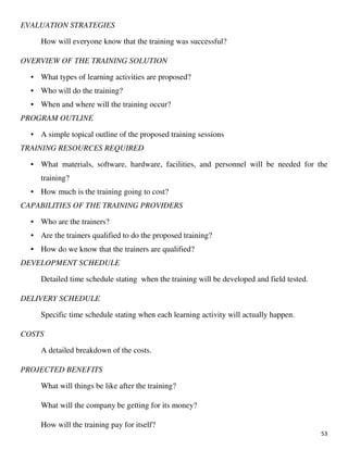 53
EVALUATION STRATEGIES
How will everyone know that the training was successful?
OVERVIEW OF THE TRAINING SOLUTION
• What types of learning activities are proposed?
• Who will do the training?
• When and where will the training occur?
PROGRAM OUTLINE
• A simple topical outline of the proposed training sessions
TRAINING RESOURCES REQUIRED
• What materials, software, hardware, facilities, and personnel will be needed for the
training?
• How much is the training going to cost?
CAPABILITIES OF THE TRAINING PROVIDERS
• Who are the trainers?
• Are the trainers qualified to do the proposed training?
• How do we know that the trainers are qualified?
DEVELOPMENT SCHEDULE
Detailed time schedule stating when the training will be developed and field tested.
DELIVERY SCHEDULE
Specific time schedule stating when each learning activity will actually happen.
COSTS
A detailed breakdown of the costs.
PROJECTED BENEFITS
What will things be like after the training?
What will the company be getting for its money?
How will the training pay for itself?
 