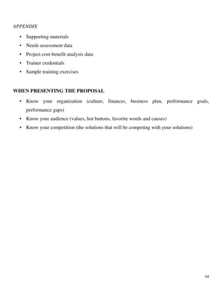 54
APPENDIX
• Supporting materials
• Needs assessment data
• Project cost-benefit analysis data
• Trainer credentials
• Sample training exercises
WHEN PRESENTING THE PROPOSAL
• Know your organization (culture, finances, business plan, performance goals,
performance gaps)
• Know your audience (values, hot buttons, favorite words and causes)
• Know your competition (the solutions that will be competing with your solutions)
 
