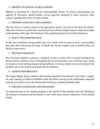 41
4. PRESENT MATERIAL TO BE LEARNED
Material is presented in a logical and understandable format. To ensure understanding, the
method of instruction should include several questions designed to elicit responses from
trainees regarding their level of understanding
5. PROVIDE GUIDANCE FOR LEARNING
The key here is to guide trainees to the appropriate answer, not just to tell them the answer.
When the solution is reached, the overall discussion will have helped trainees obtain an in-depth
understanding of the topic. Provide them with a problem and ask for possible alternatives.
6. ELICIT THE PERFORMANCE
In the case of problem solving model, they now would work in teams to solve a real problem
they have been discussing all along. It should also be the simplest type of problem they are
likely to come across.
7. PROVIDE FEEDBACK
Once the team completes a process, a feedback session as to they did is essential. Feedback can
be provided in numerous ways. Videotaping the session and going over it with the team, sitting
in on parts of each meeting and providing feedback, or having another team watch and provide
feedback all are the method used to provide the feedback.
8. ASSESS PERFORMANCE
The Gagne-Briggs theory indicates that learning should be assessed after each topic is taught.
So, after training on effective feedback skills and before moving to the performance appraisal
training, you need to assess the training that took place regarding feedback skills.
9. ENHANCE RETENTION AND TRANSFER
An important part of any training program is the transfer of the training to the job. Designing
the program to facilitate and the transfer is one of the more critical components of the training
design.
 