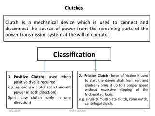 Clutches
Clutch is a mechanical device which is used to connect and
disconnect the source of power from the remaining parts of the
power transmission system at the will of operator.
8/23/2019 1
Classification
1. Positive Clutch:- used when
positive dive is required.
e.g. square jaw clutch (can transmit
power in both direction)
Spiral Jaw clutch (only in one
direction)
2. Friction Clutch:- force of friction is used
to start the driven shaft from rest and
gradually bring it up to a proper speed
without excessive slipping of the
frictional surfaces.
e.g. single & multi plate clutch, cone clutch,
centrifugal clutch.
Unit III Clutches
 