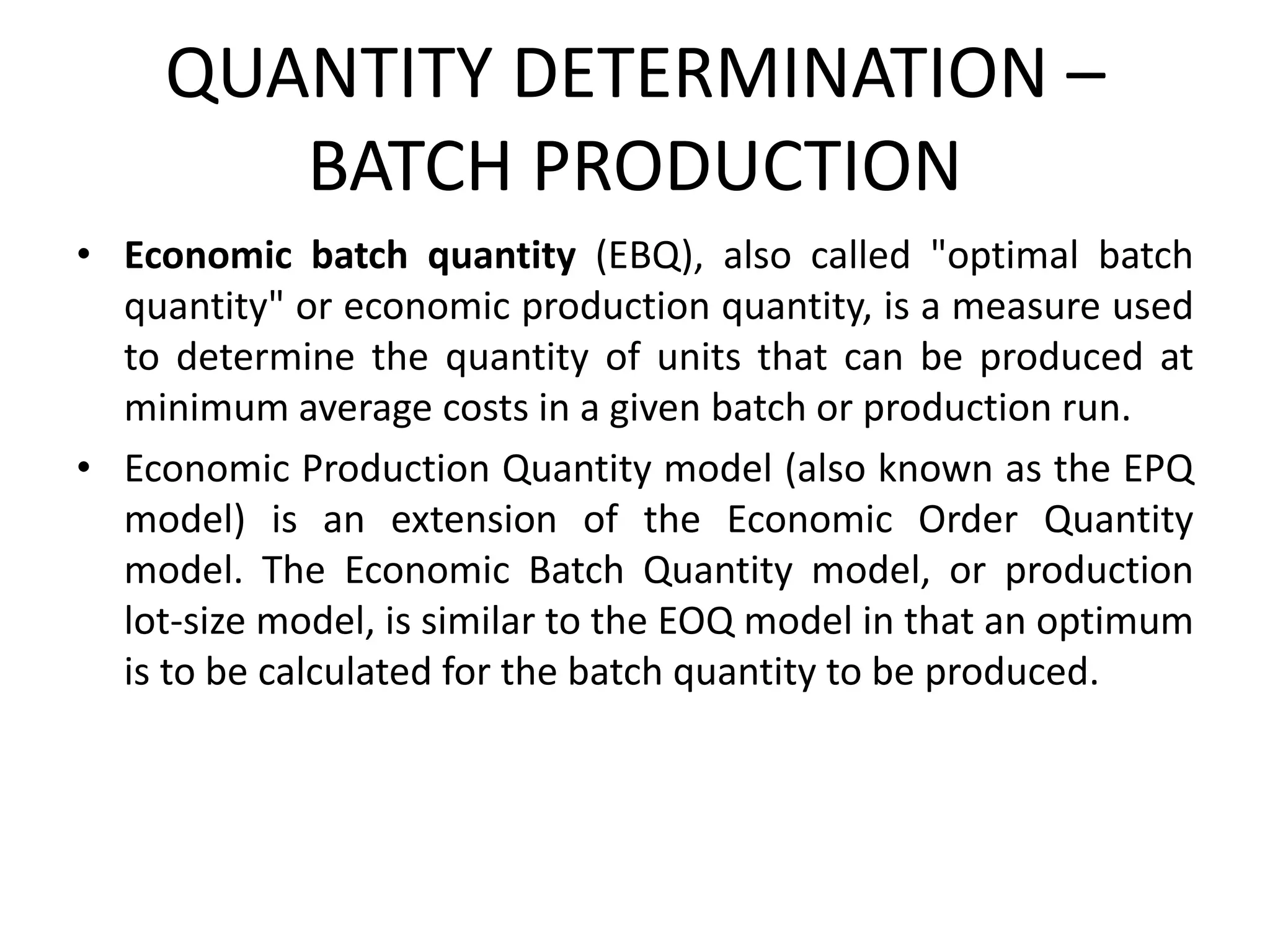 QUANTITY DETERMINATION –
BATCH PRODUCTION
• Economic batch quantity (EBQ), also called "optimal batch
quantity" or economic production quantity, is a measure used
to determine the quantity of units that can be produced at
minimum average costs in a given batch or production run.
• Economic Production Quantity model (also known as the EPQ
model) is an extension of the Economic Order Quantity
model. The Economic Batch Quantity model, or production
lot-size model, is similar to the EOQ model in that an optimum
is to be calculated for the batch quantity to be produced.
 