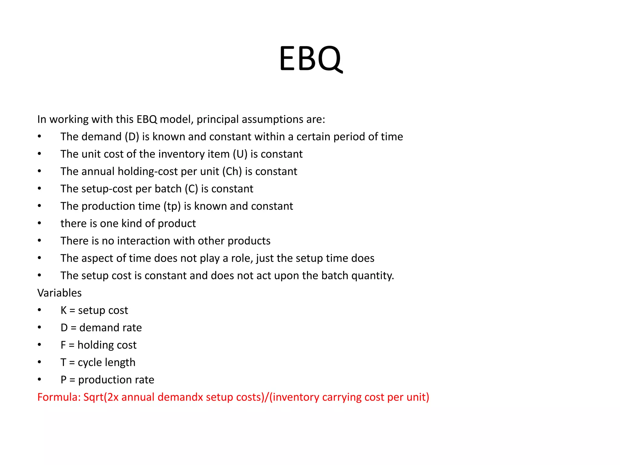 EBQ
In working with this EBQ model, principal assumptions are:
• The demand (D) is known and constant within a certain period of time
• The unit cost of the inventory item (U) is constant
• The annual holding-cost per unit (Ch) is constant
• The setup-cost per batch (C) is constant
• The production time (tp) is known and constant
• there is one kind of product
• There is no interaction with other products
• The aspect of time does not play a role, just the setup time does
• The setup cost is constant and does not act upon the batch quantity.
Variables
• K = setup cost
• D = demand rate
• F = holding cost
• T = cycle length
• P = production rate
Formula: Sqrt(2x annual demandx setup costs)/(inventory carrying cost per unit)
 