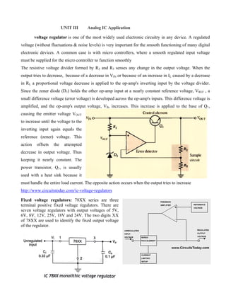 UNIT III Analog IC Application
voltage regulator is one of the most widely used electronic circuitry in any device. A regulated
voltage (without fluctuations & noise levels) is very important for the smooth functioning of many digital
electronic devices. A common case is with micro controllers, where a smooth regulated input voltage
must be supplied for the micro controller to function smoothly
The resistive voltage divider formed by R2 and R3 senses any change in the output voltage. When the
output tries to decrease, because of a decrease in VIN or because of an increase in IL caused by a decrease
in RL a proportional voltage decrease is applied to the op-amp's inverting input by the voltage divider.
Since the zener diode (D1) holds the other op-amp input at a nearly constant reference voltage, VREF , a
small difference voltage (error voltage) is developed across the op-amp's inputs. This difference voltage is
amplified, and the op-amp's output voltage, VB, increases. This increase is applied to the base of Q1,
causing the emitter voltage VOUT
to increase until the voltage to the
inverting input again equals the
reference (zener) voltage. This
action offsets the attempted
decrease in output voltage. Thus
keeping it nearly constant. The
power transistor, Q1, is usually
used with a heat sink because it
must handle the entire load current. The opposite action occurs when the output tries to increase
http://www.circuitstoday.com/ic-voltage-regulators
Fixed voltage regulators: 78XX series are three
terminal positive fixed voltage regulators. There are
seven voltage regulators with output voltages of 5V,
6V, 8V, 12V, 25V, 18V and 24V. The two digits XX
of 78XX are used to identify the fixed output voltage
of the regulator.
 