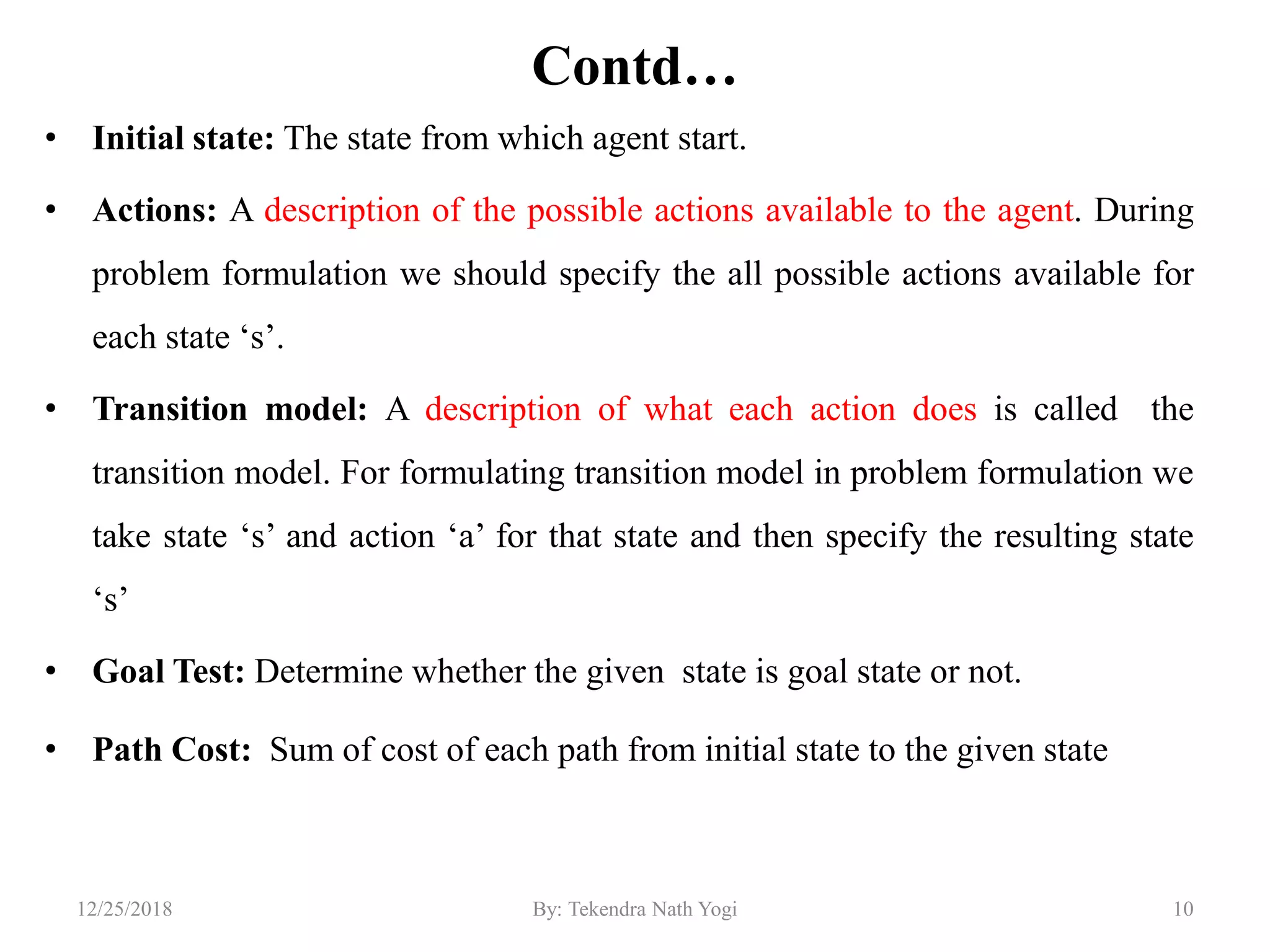 Contd…
• Initial state: The state from which agent start.
• Actions: A description of the possible actions available to the agent. During
problem formulation we should specify the all possible actions available for
each state „s‟.
• Transition model: A description of what each action does is called the
transition model. For formulating transition model in problem formulation we
take state „s‟ and action „a‟ for that state and then specify the resulting state
„s‟
• Goal Test: Determine whether the given state is goal state or not.
• Path Cost: Sum of cost of each path from initial state to the given state
1012/25/2018 By: Tekendra Nath Yogi
 