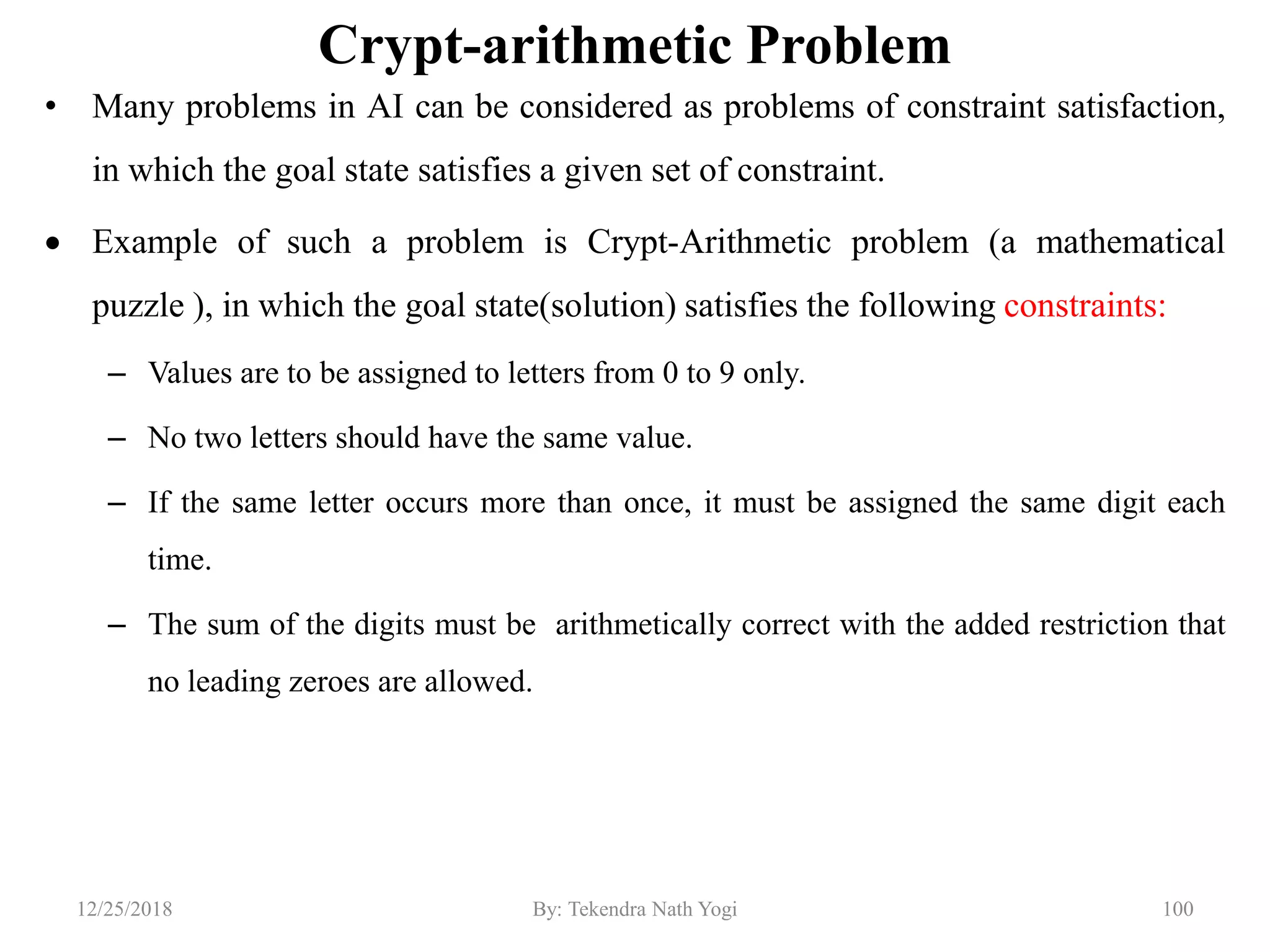 Crypt-arithmetic Problem
• Many problems in AI can be considered as problems of constraint satisfaction,
in which the goal state satisfies a given set of constraint.
 Example of such a problem is Crypt-Arithmetic problem (a mathematical
puzzle ), in which the goal state(solution) satisfies the following constraints:
– Values are to be assigned to letters from 0 to 9 only.
– No two letters should have the same value.
– If the same letter occurs more than once, it must be assigned the same digit each
time.
– The sum of the digits must be arithmetically correct with the added restriction that
no leading zeroes are allowed.
10012/25/2018 By: Tekendra Nath Yogi
 