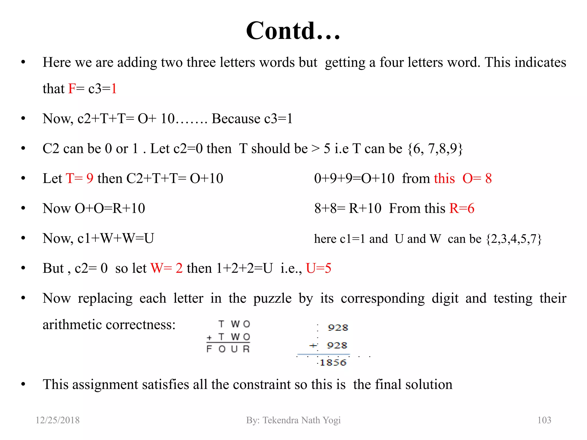 Contd…
• Here we are adding two three letters words but getting a four letters word. This indicates
that F= c3=1
• Now, c2+T+T= O+ 10……. Because c3=1
• C2 can be 0 or 1 . Let c2=0 then T should be > 5 i.e T can be {6, 7,8,9}
• Let T= 9 then C2+T+T= O+10 0+9+9=O+10 from this O= 8
• Now O+O=R+10 8+8= R+10 From this R=6
• Now, c1+W+W=U here c1=1 and U and W can be {2,3,4,5,7}
• But , c2= 0 so let W= 2 then 1+2+2=U i.e., U=5
• Now replacing each letter in the puzzle by its corresponding digit and testing their
arithmetic correctness:
• This assignment satisfies all the constraint so this is the final solution
10312/25/2018 By: Tekendra Nath Yogi
 