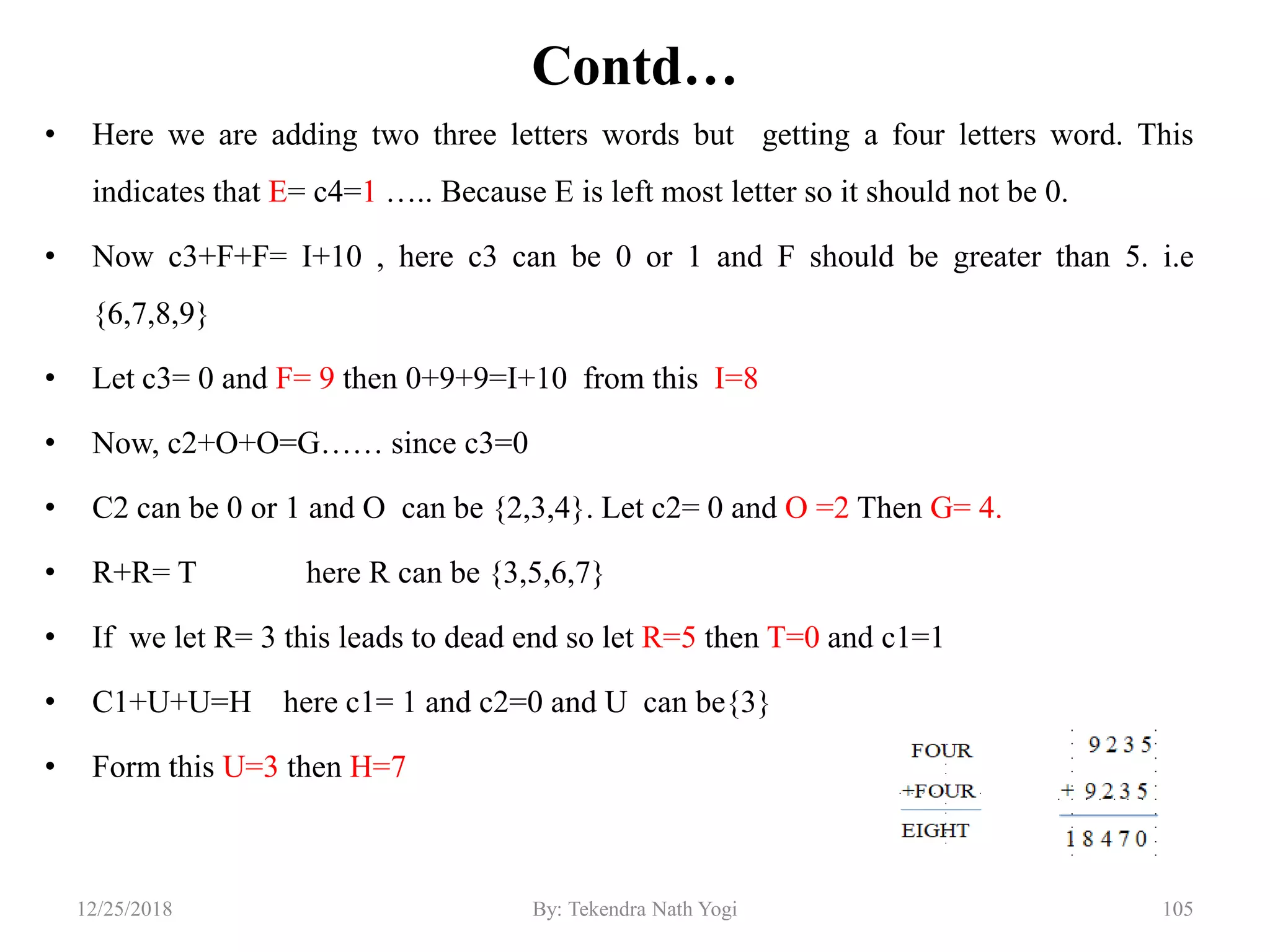 Contd…
• Here we are adding two three letters words but getting a four letters word. This
indicates that E= c4=1 ….. Because E is left most letter so it should not be 0.
• Now c3+F+F= I+10 , here c3 can be 0 or 1 and F should be greater than 5. i.e
{6,7,8,9}
• Let c3= 0 and F= 9 then 0+9+9=I+10 from this I=8
• Now, c2+O+O=G…… since c3=0
• C2 can be 0 or 1 and O can be {2,3,4}. Let c2= 0 and O =2 Then G= 4.
• R+R= T here R can be {3,5,6,7}
• If we let R= 3 this leads to dead end so let R=5 then T=0 and c1=1
• C1+U+U=H here c1= 1 and c2=0 and U can be{3}
• Form this U=3 then H=7
10512/25/2018 By: Tekendra Nath Yogi
 