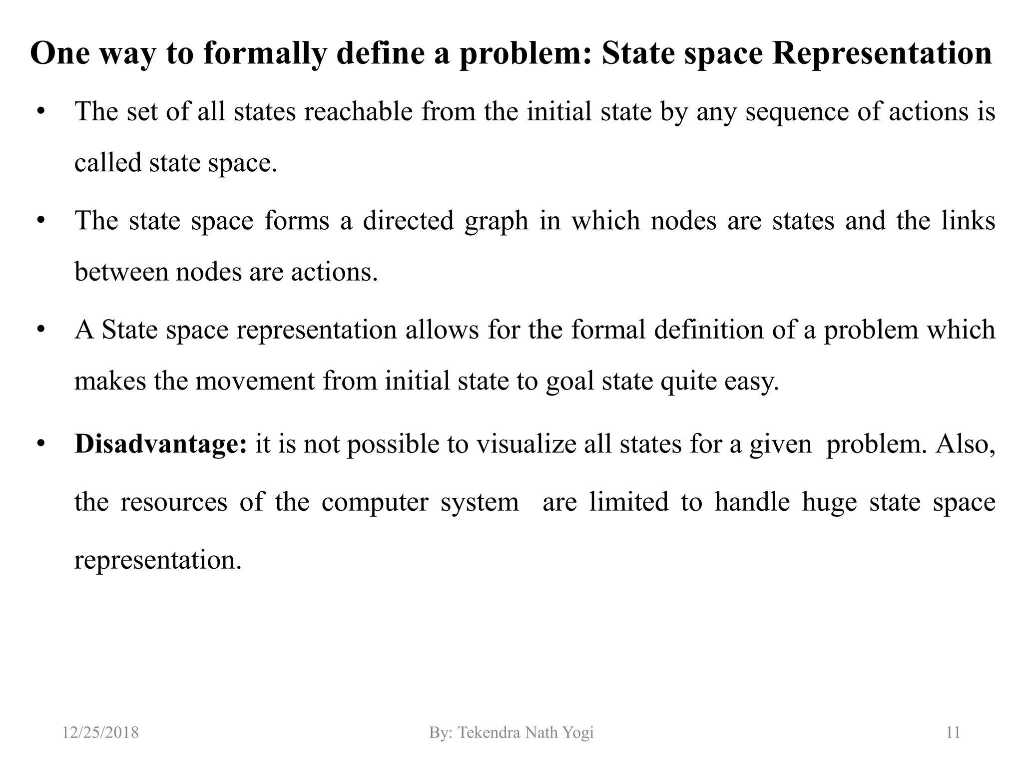 One way to formally define a problem: State space Representation
• The set of all states reachable from the initial state by any sequence of actions is
called state space.
• The state space forms a directed graph in which nodes are states and the links
between nodes are actions.
• A State space representation allows for the formal definition of a problem which
makes the movement from initial state to goal state quite easy.
• Disadvantage: it is not possible to visualize all states for a given problem. Also,
the resources of the computer system are limited to handle huge state space
representation.
1112/25/2018 By: Tekendra Nath Yogi
 