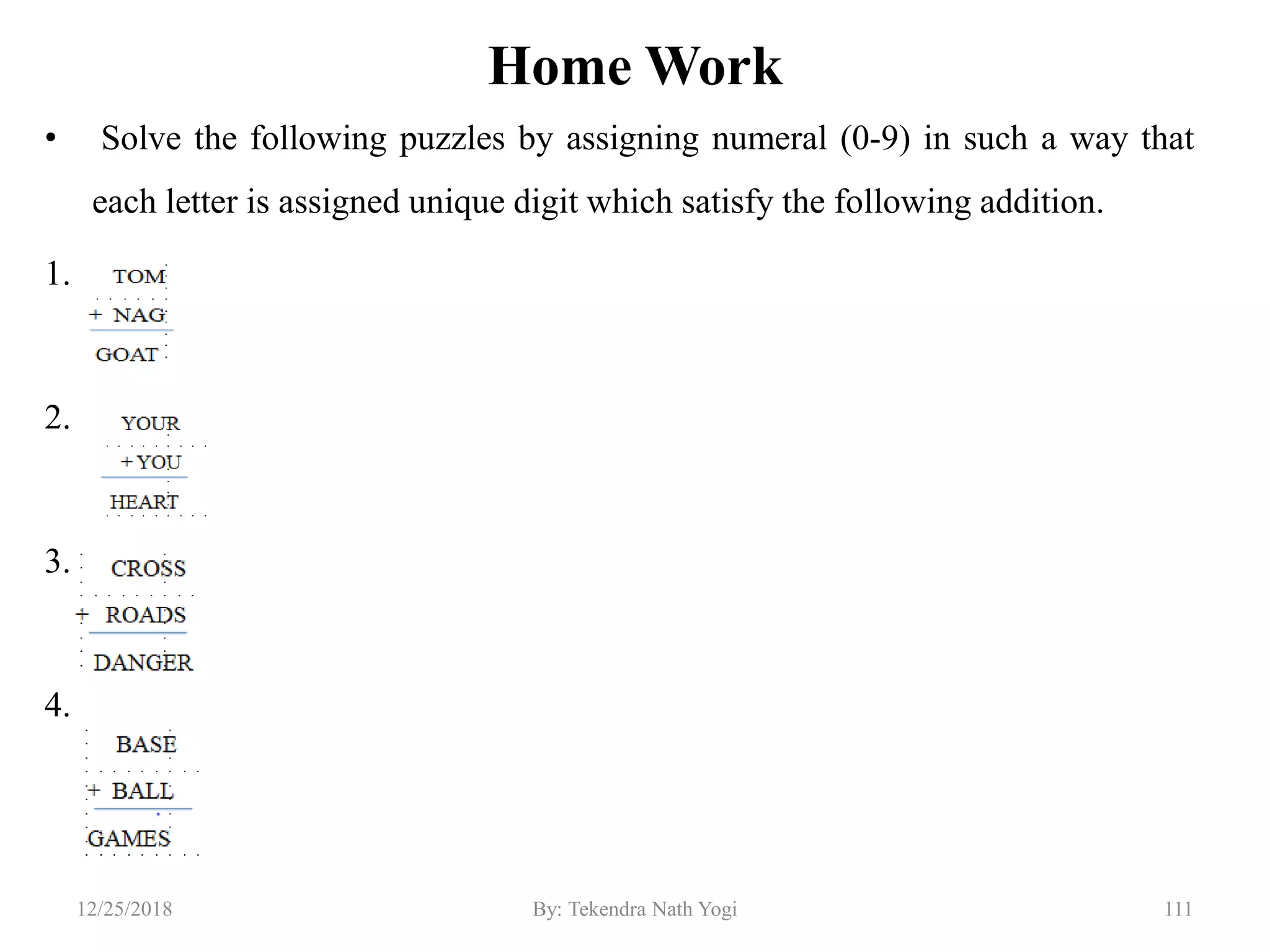 Home Work
• Solve the following puzzles by assigning numeral (0-9) in such a way that
each letter is assigned unique digit which satisfy the following addition.
1.
2.
3.
4.
11112/25/2018 By: Tekendra Nath Yogi
 