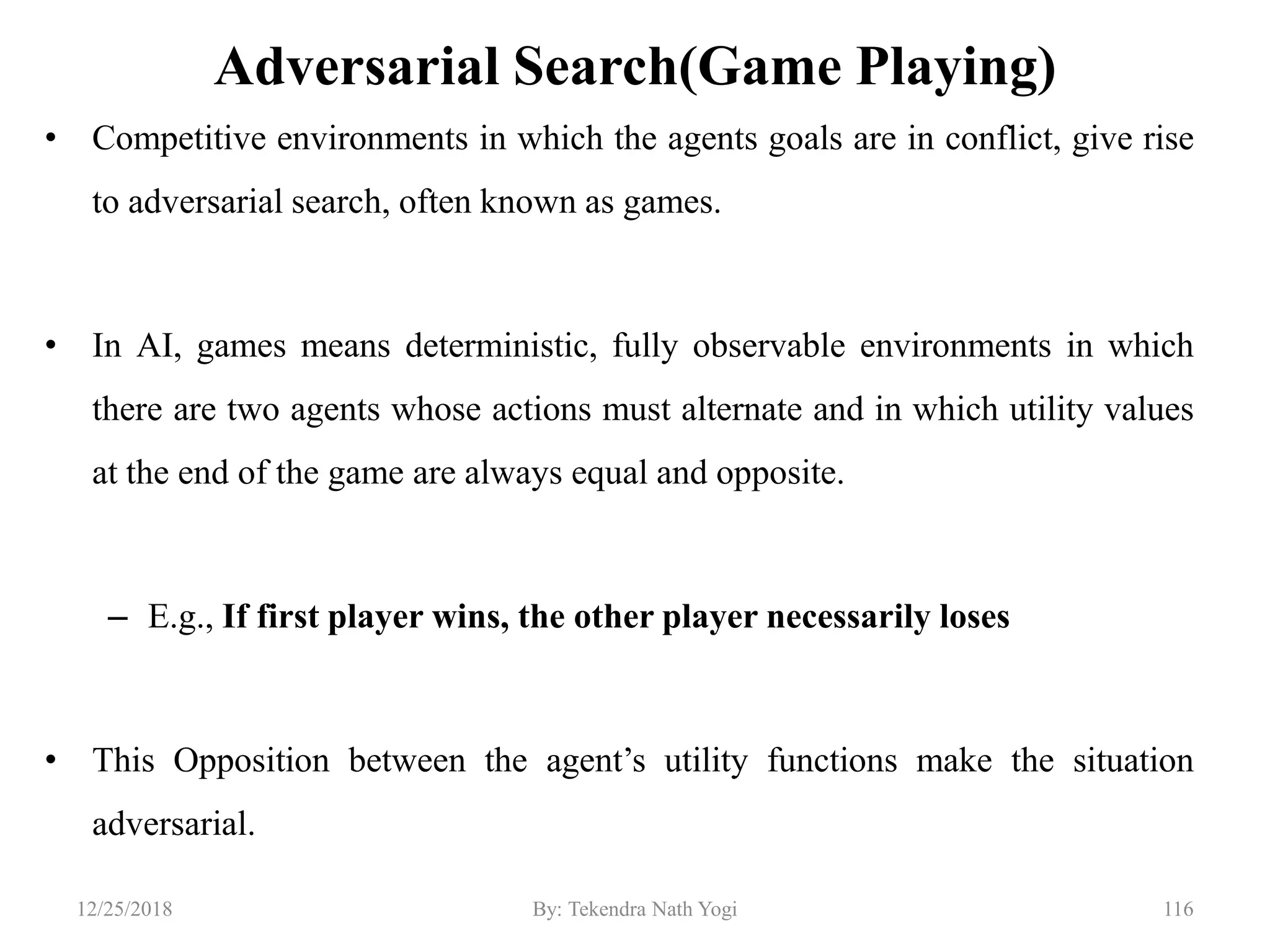 Adversarial Search(Game Playing)
• Competitive environments in which the agents goals are in conflict, give rise
to adversarial search, often known as games.
• In AI, games means deterministic, fully observable environments in which
there are two agents whose actions must alternate and in which utility values
at the end of the game are always equal and opposite.
– E.g., If first player wins, the other player necessarily loses
• This Opposition between the agent‟s utility functions make the situation
adversarial.
11612/25/2018 By: Tekendra Nath Yogi
 