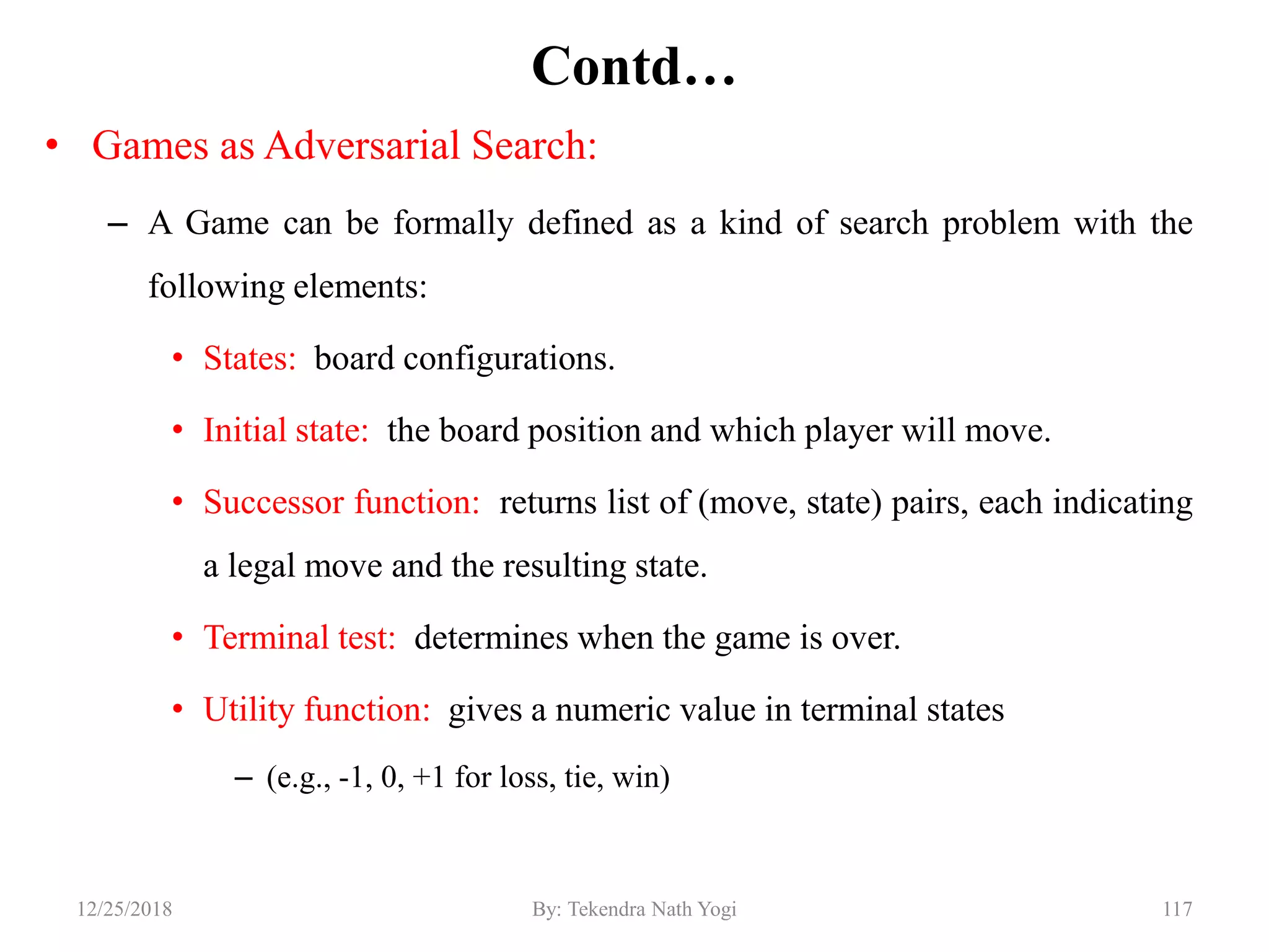 Contd…
• Games as Adversarial Search:
– A Game can be formally defined as a kind of search problem with the
following elements:
• States: board configurations.
• Initial state: the board position and which player will move.
• Successor function: returns list of (move, state) pairs, each indicating
a legal move and the resulting state.
• Terminal test: determines when the game is over.
• Utility function: gives a numeric value in terminal states
– (e.g., -1, 0, +1 for loss, tie, win)
11712/25/2018 By: Tekendra Nath Yogi
 