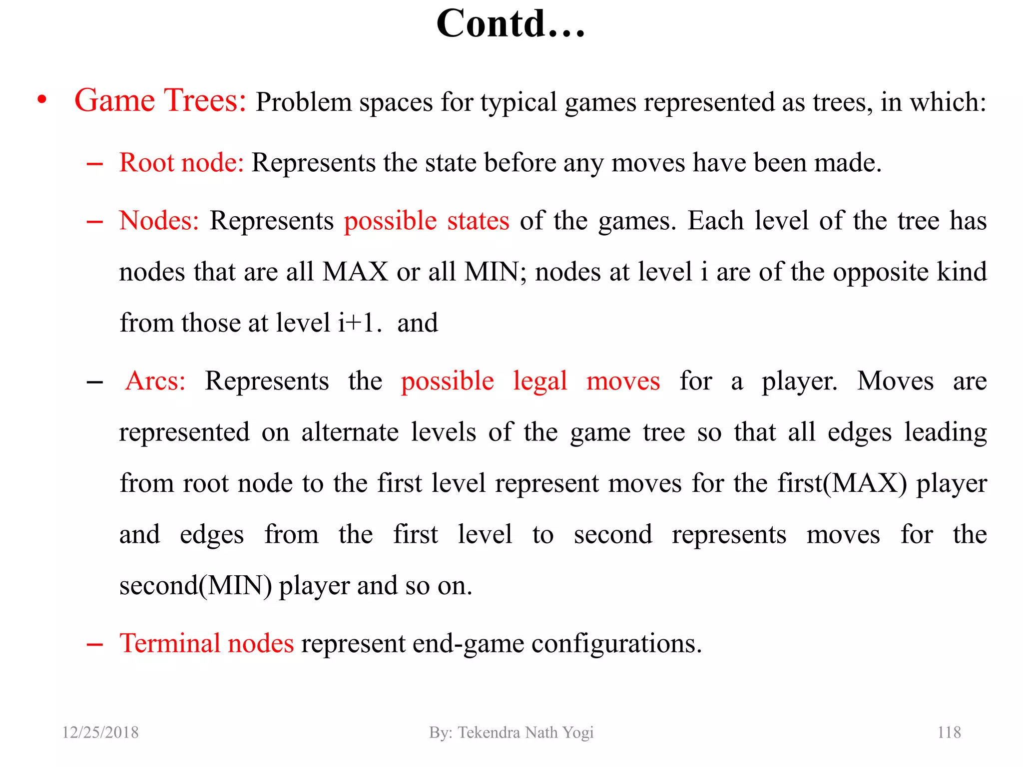 Contd…
• Game Trees: Problem spaces for typical games represented as trees, in which:
– Root node: Represents the state before any moves have been made.
– Nodes: Represents possible states of the games. Each level of the tree has
nodes that are all MAX or all MIN; nodes at level i are of the opposite kind
from those at level i+1. and
– Arcs: Represents the possible legal moves for a player. Moves are
represented on alternate levels of the game tree so that all edges leading
from root node to the first level represent moves for the first(MAX) player
and edges from the first level to second represents moves for the
second(MIN) player and so on.
– Terminal nodes represent end-game configurations.
11812/25/2018 By: Tekendra Nath Yogi
 