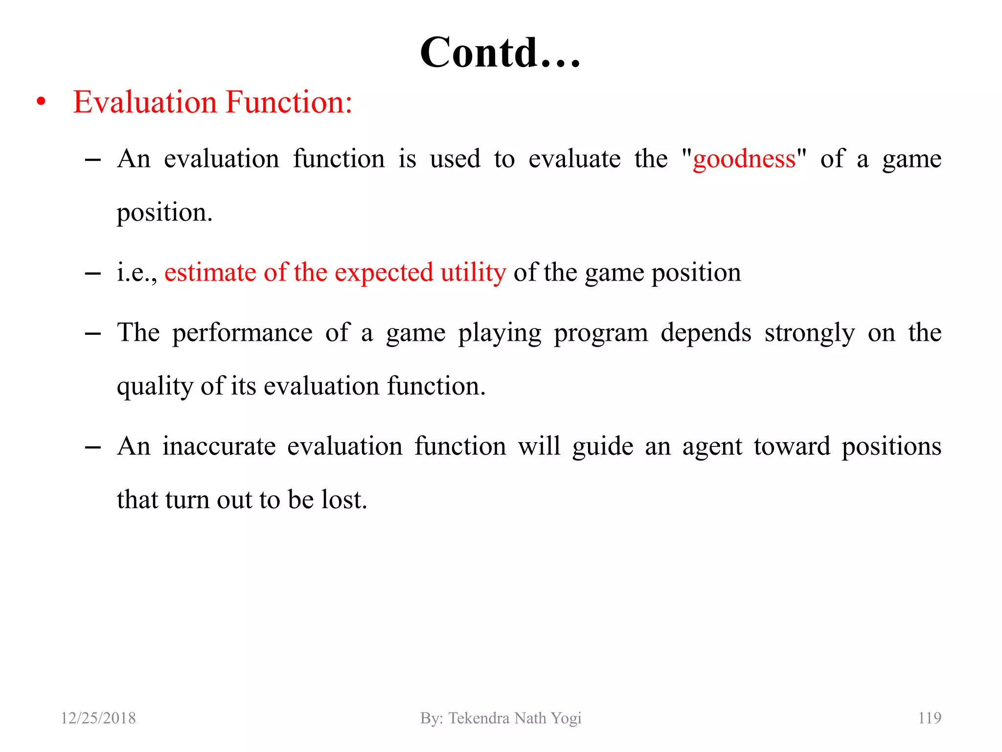 Contd…
• Evaluation Function:
– An evaluation function is used to evaluate the "goodness" of a game
position.
– i.e., estimate of the expected utility of the game position
– The performance of a game playing program depends strongly on the
quality of its evaluation function.
– An inaccurate evaluation function will guide an agent toward positions
that turn out to be lost.
11912/25/2018 By: Tekendra Nath Yogi
 