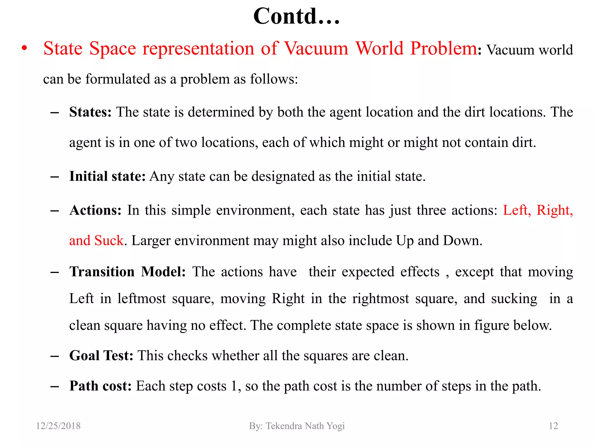 Contd…
• State Space representation of Vacuum World Problem: Vacuum world
can be formulated as a problem as follows:
– States: The state is determined by both the agent location and the dirt locations. The
agent is in one of two locations, each of which might or might not contain dirt.
– Initial state: Any state can be designated as the initial state.
– Actions: In this simple environment, each state has just three actions: Left, Right,
and Suck. Larger environment may might also include Up and Down.
– Transition Model: The actions have their expected effects , except that moving
Left in leftmost square, moving Right in the rightmost square, and sucking in a
clean square having no effect. The complete state space is shown in figure below.
– Goal Test: This checks whether all the squares are clean.
– Path cost: Each step costs 1, so the path cost is the number of steps in the path.
1212/25/2018 By: Tekendra Nath Yogi
 