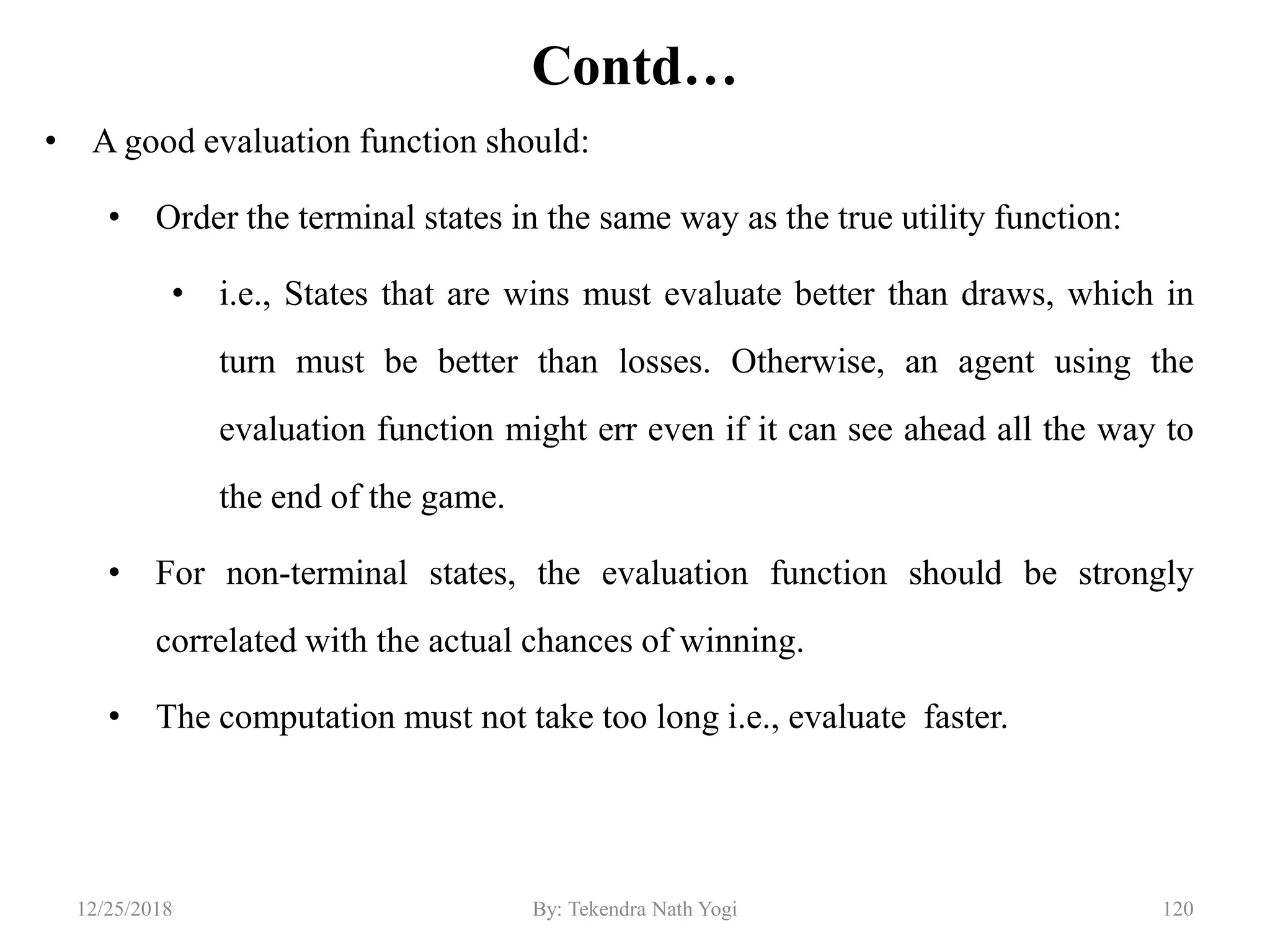 Contd…
• A good evaluation function should:
• Order the terminal states in the same way as the true utility function:
• i.e., States that are wins must evaluate better than draws, which in
turn must be better than losses. Otherwise, an agent using the
evaluation function might err even if it can see ahead all the way to
the end of the game.
• For non-terminal states, the evaluation function should be strongly
correlated with the actual chances of winning.
• The computation must not take too long i.e., evaluate faster.
12012/25/2018 By: Tekendra Nath Yogi
 