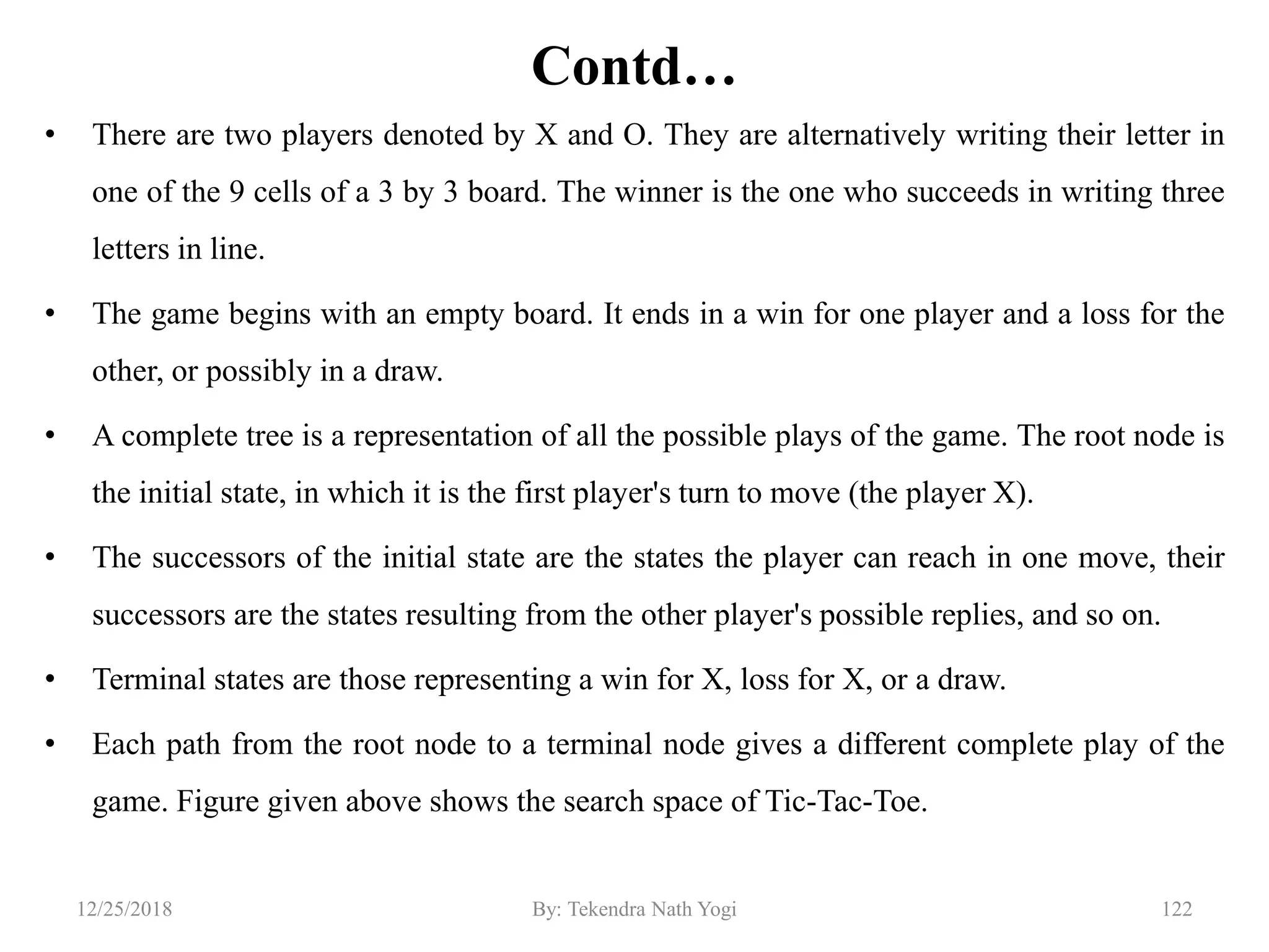Contd…
• There are two players denoted by X and O. They are alternatively writing their letter in
one of the 9 cells of a 3 by 3 board. The winner is the one who succeeds in writing three
letters in line.
• The game begins with an empty board. It ends in a win for one player and a loss for the
other, or possibly in a draw.
• A complete tree is a representation of all the possible plays of the game. The root node is
the initial state, in which it is the first player's turn to move (the player X).
• The successors of the initial state are the states the player can reach in one move, their
successors are the states resulting from the other player's possible replies, and so on.
• Terminal states are those representing a win for X, loss for X, or a draw.
• Each path from the root node to a terminal node gives a different complete play of the
game. Figure given above shows the search space of Tic-Tac-Toe.
12212/25/2018 By: Tekendra Nath Yogi
 