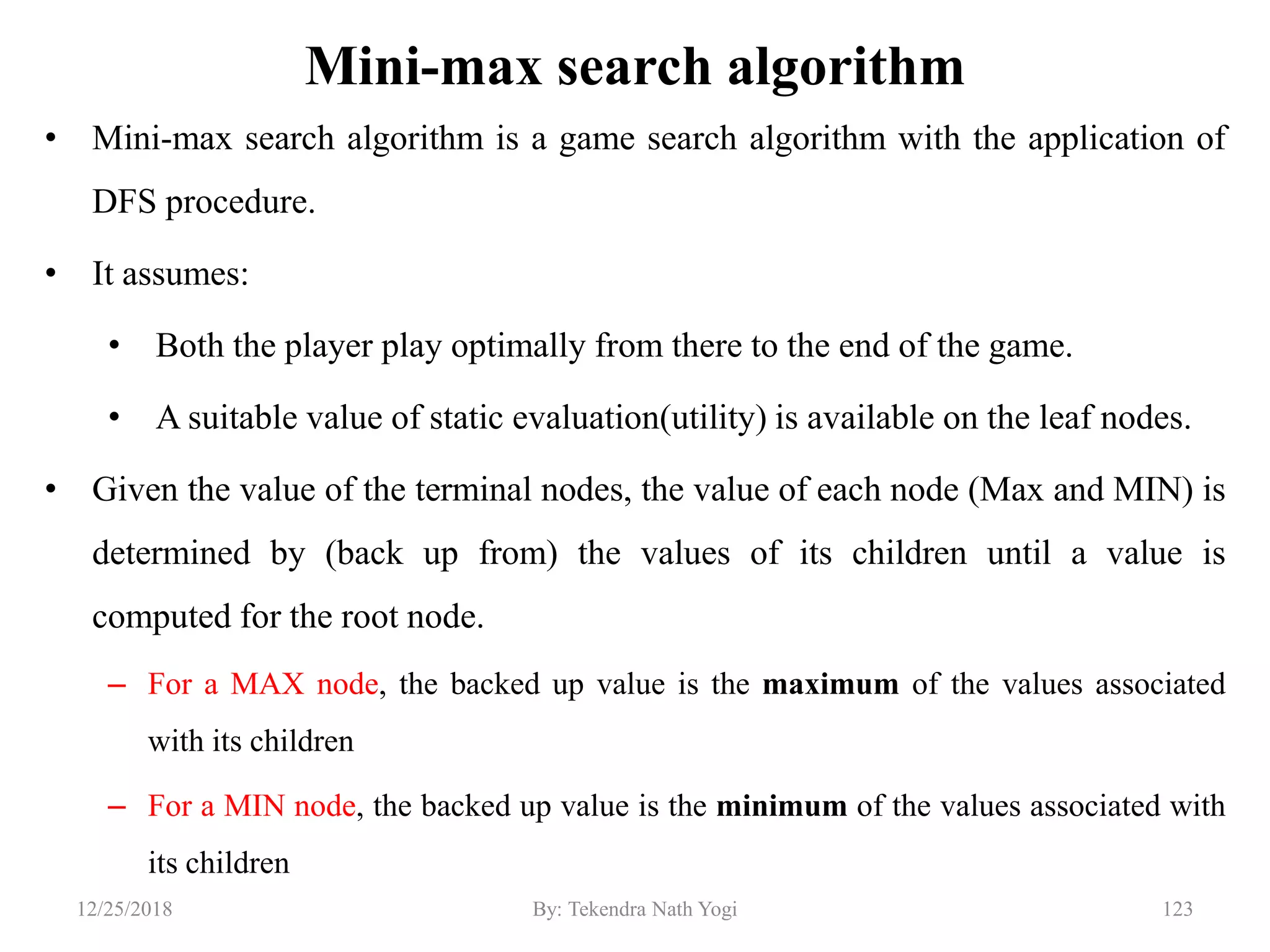 Mini-max search algorithm
• Mini-max search algorithm is a game search algorithm with the application of
DFS procedure.
• It assumes:
• Both the player play optimally from there to the end of the game.
• A suitable value of static evaluation(utility) is available on the leaf nodes.
• Given the value of the terminal nodes, the value of each node (Max and MIN) is
determined by (back up from) the values of its children until a value is
computed for the root node.
– For a MAX node, the backed up value is the maximum of the values associated
with its children
– For a MIN node, the backed up value is the minimum of the values associated with
its children
12312/25/2018 By: Tekendra Nath Yogi
 