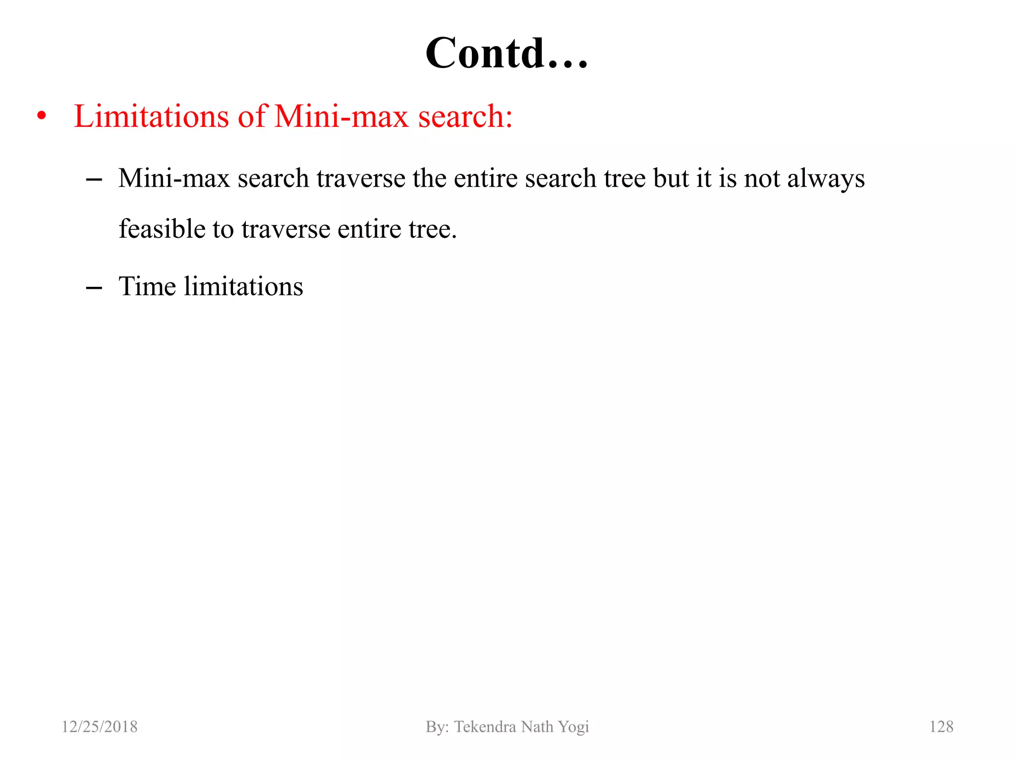 Contd…
• Limitations of Mini-max search:
– Mini-max search traverse the entire search tree but it is not always
feasible to traverse entire tree.
– Time limitations
12812/25/2018 By: Tekendra Nath Yogi
 