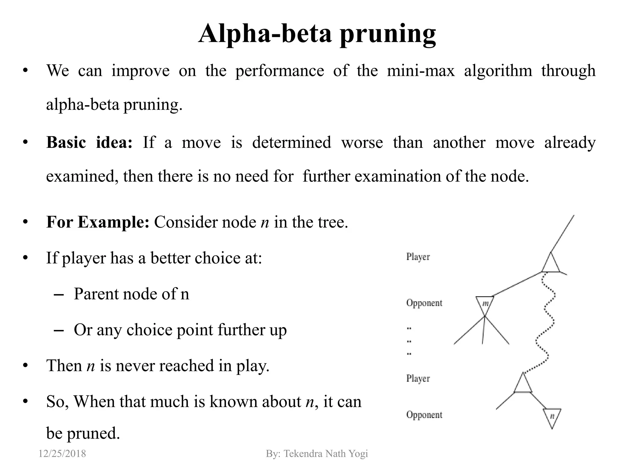 Alpha-beta pruning
• We can improve on the performance of the mini-max algorithm through
alpha-beta pruning.
• Basic idea: If a move is determined worse than another move already
examined, then there is no need for further examination of the node.
12912/25/2018 By: Tekendra Nath Yogi
• For Example: Consider node n in the tree.
• If player has a better choice at:
– Parent node of n
– Or any choice point further up
• Then n is never reached in play.
• So, When that much is known about n, it can
be pruned.
 