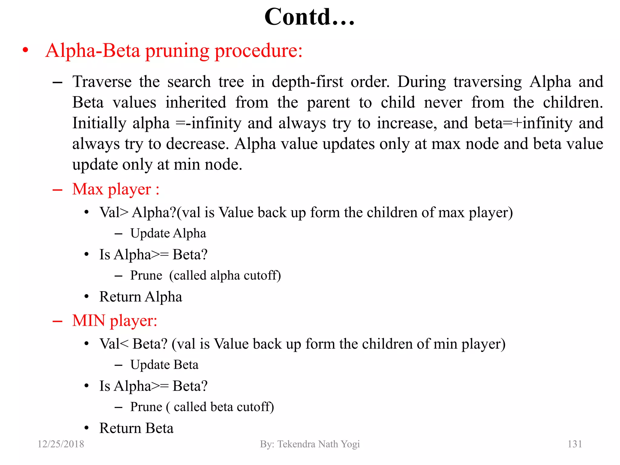 Contd…
• Alpha-Beta pruning procedure:
– Traverse the search tree in depth-first order. During traversing Alpha and
Beta values inherited from the parent to child never from the children.
Initially alpha =-infinity and always try to increase, and beta=+infinity and
always try to decrease. Alpha value updates only at max node and beta value
update only at min node.
– Max player :
• Val> Alpha?(val is Value back up form the children of max player)
– Update Alpha
• Is Alpha>= Beta?
– Prune (called alpha cutoff)
• Return Alpha
– MIN player:
• Val< Beta? (val is Value back up form the children of min player)
– Update Beta
• Is Alpha>= Beta?
– Prune ( called beta cutoff)
• Return Beta
13112/25/2018 By: Tekendra Nath Yogi
 