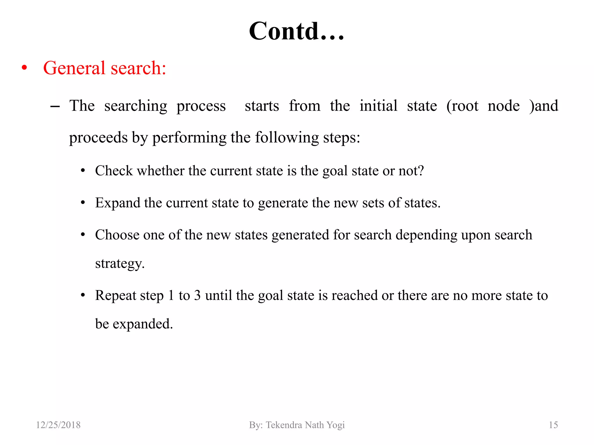 Contd…
• General search:
– The searching process starts from the initial state (root node )and
proceeds by performing the following steps:
• Check whether the current state is the goal state or not?
• Expand the current state to generate the new sets of states.
• Choose one of the new states generated for search depending upon search
strategy.
• Repeat step 1 to 3 until the goal state is reached or there are no more state to
be expanded.
1512/25/2018 By: Tekendra Nath Yogi
 