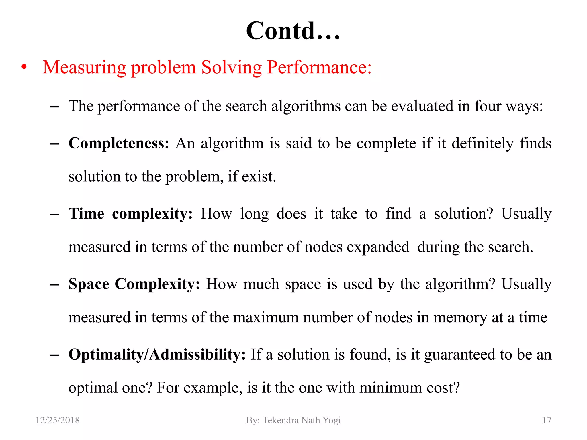 Contd…
• Measuring problem Solving Performance:
– The performance of the search algorithms can be evaluated in four ways:
– Completeness: An algorithm is said to be complete if it definitely finds
solution to the problem, if exist.
– Time complexity: How long does it take to find a solution? Usually
measured in terms of the number of nodes expanded during the search.
– Space Complexity: How much space is used by the algorithm? Usually
measured in terms of the maximum number of nodes in memory at a time
– Optimality/Admissibility: If a solution is found, is it guaranteed to be an
optimal one? For example, is it the one with minimum cost?
1712/25/2018 By: Tekendra Nath Yogi
 