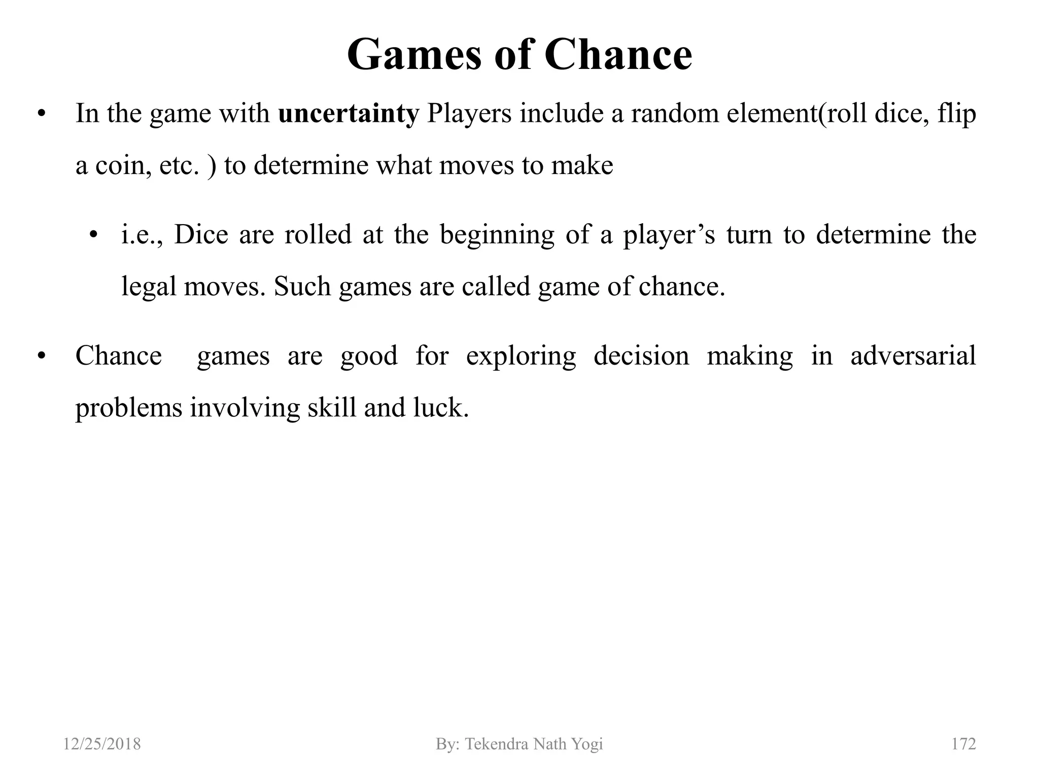 Games of Chance
• In the game with uncertainty Players include a random element(roll dice, flip
a coin, etc. ) to determine what moves to make
• i.e., Dice are rolled at the beginning of a player‟s turn to determine the
legal moves. Such games are called game of chance.
• Chance games are good for exploring decision making in adversarial
problems involving skill and luck.
17212/25/2018 By: Tekendra Nath Yogi
 