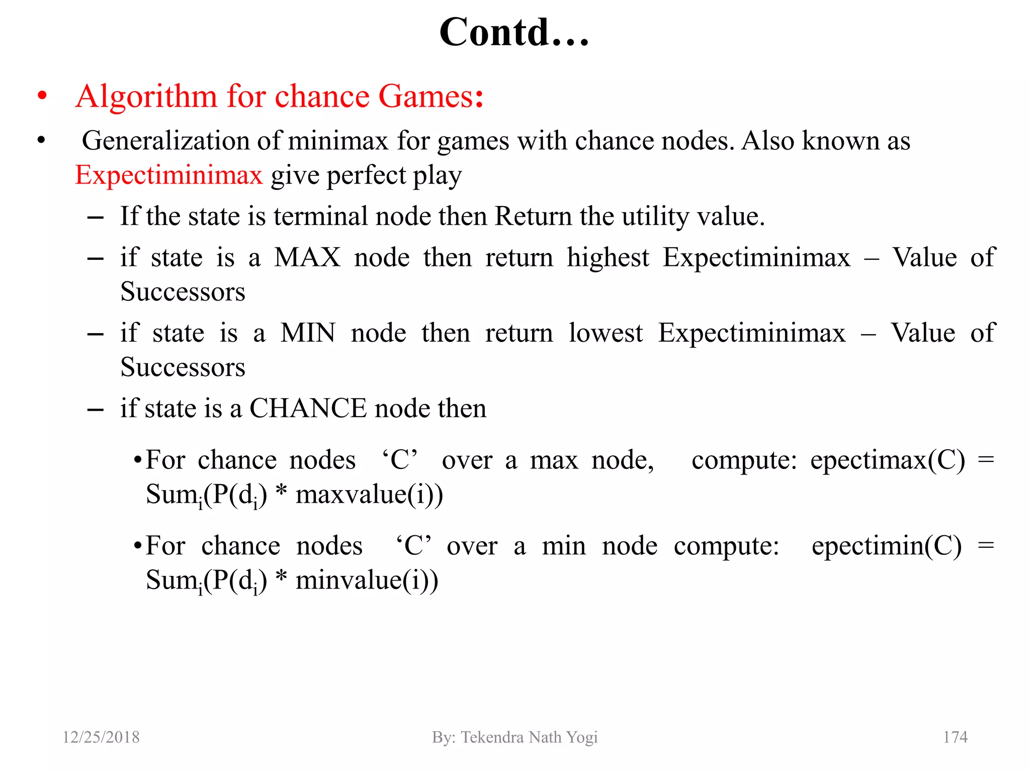 Contd…
• Algorithm for chance Games:
• Generalization of minimax for games with chance nodes. Also known as
Expectiminimax give perfect play
– If the state is terminal node then Return the utility value.
– if state is a MAX node then return highest Expectiminimax – Value of
Successors
– if state is a MIN node then return lowest Expectiminimax – Value of
Successors
– if state is a CHANCE node then
•For chance nodes „C‟ over a max node, compute: epectimax(C) =
Sumi(P(di) * maxvalue(i))
•For chance nodes „C‟ over a min node compute: epectimin(C) =
Sumi(P(di) * minvalue(i))
17412/25/2018 By: Tekendra Nath Yogi
 