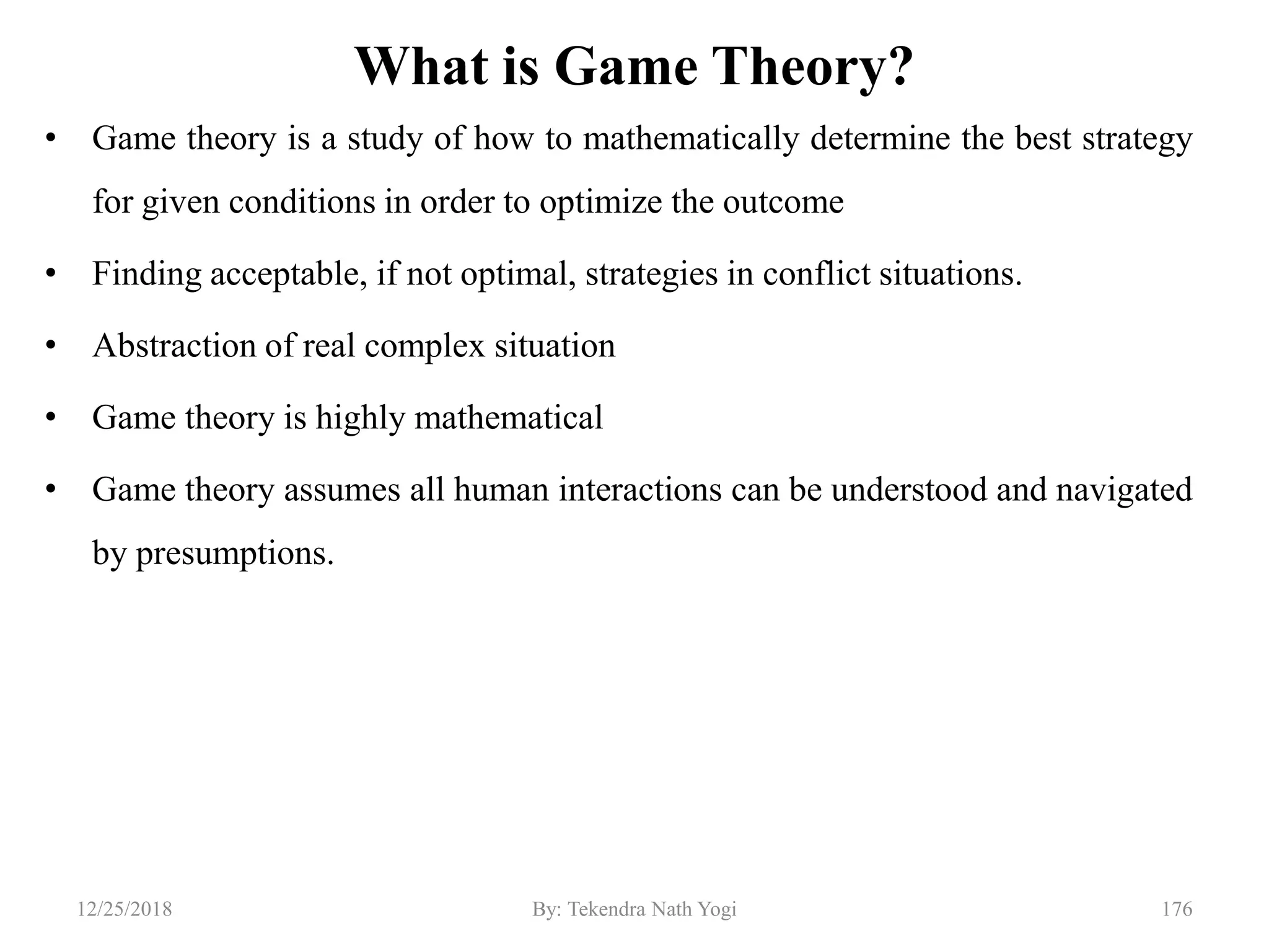 What is Game Theory?
• Game theory is a study of how to mathematically determine the best strategy
for given conditions in order to optimize the outcome
• Finding acceptable, if not optimal, strategies in conflict situations.
• Abstraction of real complex situation
• Game theory is highly mathematical
• Game theory assumes all human interactions can be understood and navigated
by presumptions.
17612/25/2018 By: Tekendra Nath Yogi
 
