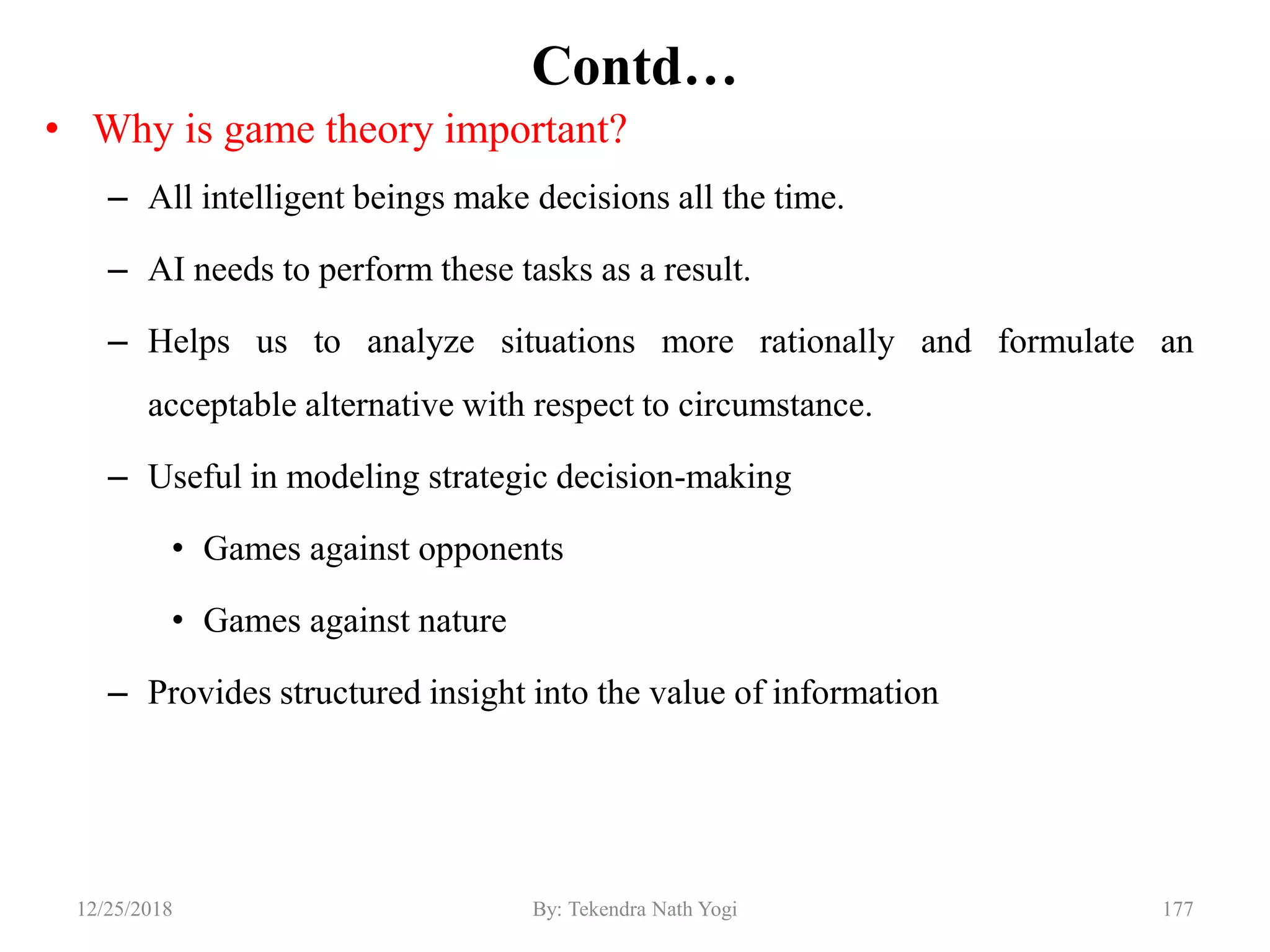 Contd…
• Why is game theory important?
– All intelligent beings make decisions all the time.
– AI needs to perform these tasks as a result.
– Helps us to analyze situations more rationally and formulate an
acceptable alternative with respect to circumstance.
– Useful in modeling strategic decision-making
• Games against opponents
• Games against nature
– Provides structured insight into the value of information
17712/25/2018 By: Tekendra Nath Yogi
 