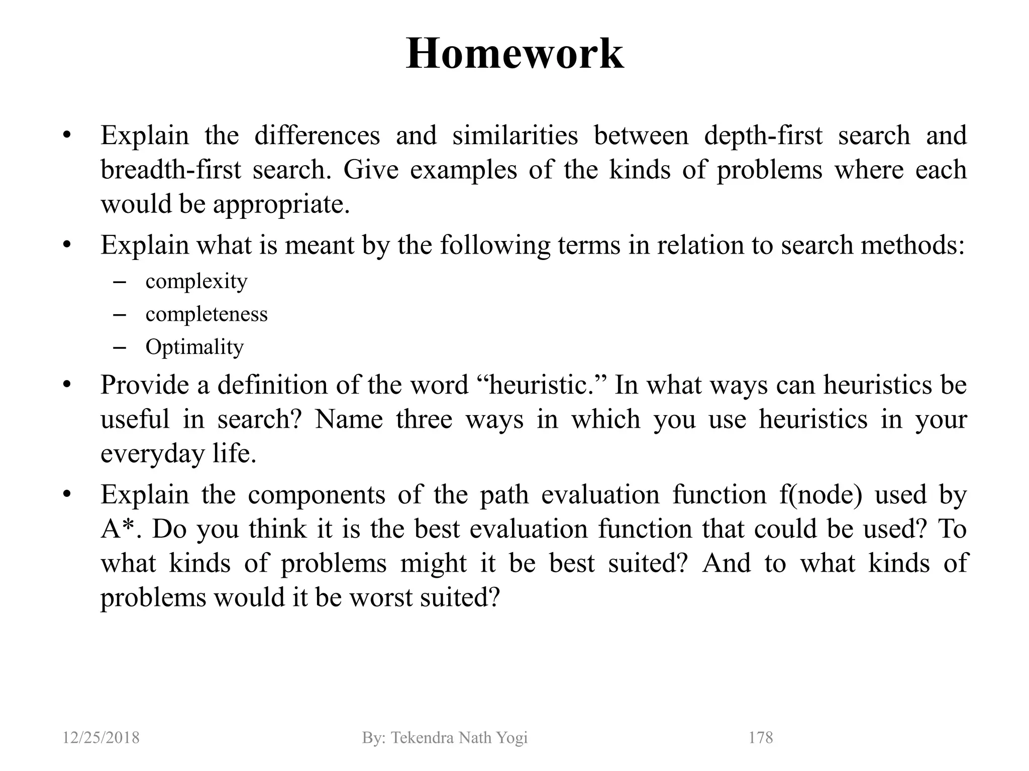 Homework
• Explain the differences and similarities between depth-first search and
breadth-first search. Give examples of the kinds of problems where each
would be appropriate.
• Explain what is meant by the following terms in relation to search methods:
– complexity
– completeness
– Optimality
• Provide a definition of the word “heuristic.” In what ways can heuristics be
useful in search? Name three ways in which you use heuristics in your
everyday life.
• Explain the components of the path evaluation function f(node) used by
A*. Do you think it is the best evaluation function that could be used? To
what kinds of problems might it be best suited? And to what kinds of
problems would it be worst suited?
12/25/2018 By: Tekendra Nath Yogi 178
 