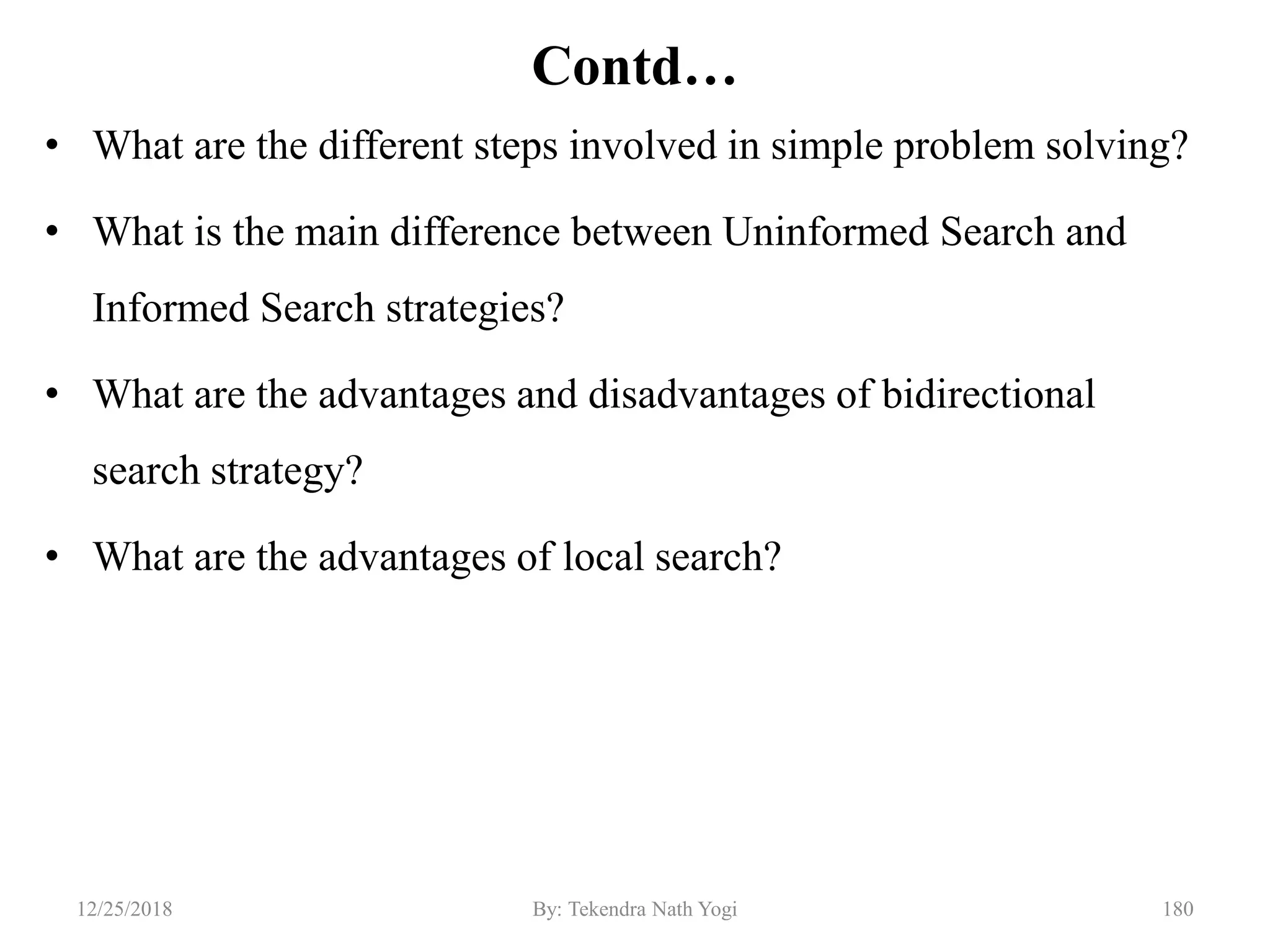 Contd…
• What are the different steps involved in simple problem solving?
• What is the main difference between Uninformed Search and
Informed Search strategies?
• What are the advantages and disadvantages of bidirectional
search strategy?
• What are the advantages of local search?
18012/25/2018 By: Tekendra Nath Yogi
 