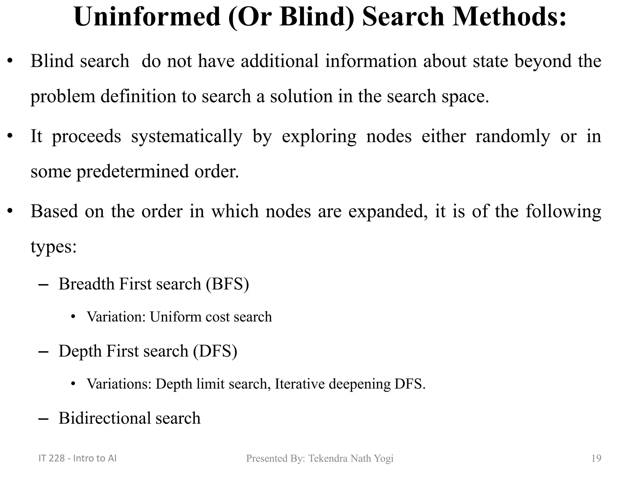 Uninformed (Or Blind) Search Methods:
• Blind search do not have additional information about state beyond the
problem definition to search a solution in the search space.
• It proceeds systematically by exploring nodes either randomly or in
some predetermined order.
• Based on the order in which nodes are expanded, it is of the following
types:
– Breadth First search (BFS)
• Variation: Uniform cost search
– Depth First search (DFS)
• Variations: Depth limit search, Iterative deepening DFS.
– Bidirectional search
19Presented By: Tekendra Nath YogiIT 228 - Intro to AI
 
