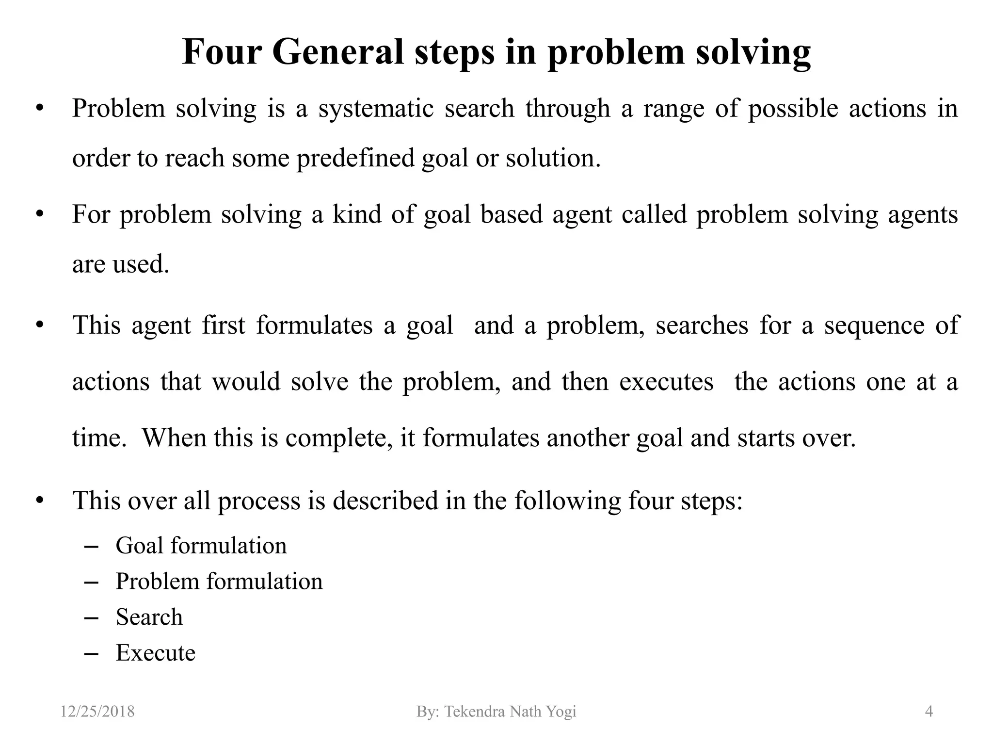 Four General steps in problem solving
• Problem solving is a systematic search through a range of possible actions in
order to reach some predefined goal or solution.
• For problem solving a kind of goal based agent called problem solving agents
are used.
• This agent first formulates a goal and a problem, searches for a sequence of
actions that would solve the problem, and then executes the actions one at a
time. When this is complete, it formulates another goal and starts over.
• This over all process is described in the following four steps:
– Goal formulation
– Problem formulation
– Search
– Execute
412/25/2018 By: Tekendra Nath Yogi
 