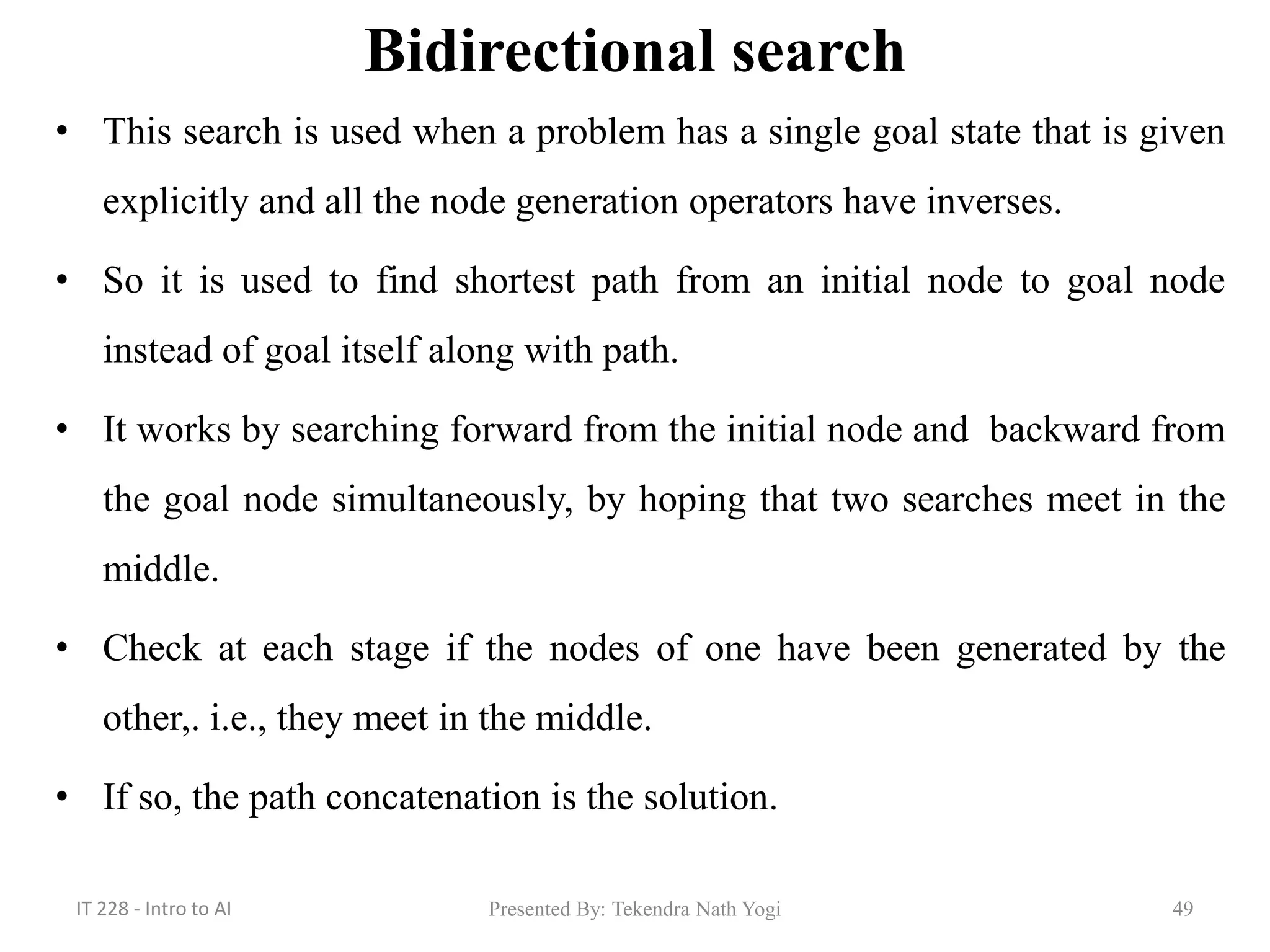 Bidirectional search
• This search is used when a problem has a single goal state that is given
explicitly and all the node generation operators have inverses.
• So it is used to find shortest path from an initial node to goal node
instead of goal itself along with path.
• It works by searching forward from the initial node and backward from
the goal node simultaneously, by hoping that two searches meet in the
middle.
• Check at each stage if the nodes of one have been generated by the
other,. i.e., they meet in the middle.
• If so, the path concatenation is the solution.
Presented By: Tekendra Nath Yogi 49IT 228 - Intro to AI
 