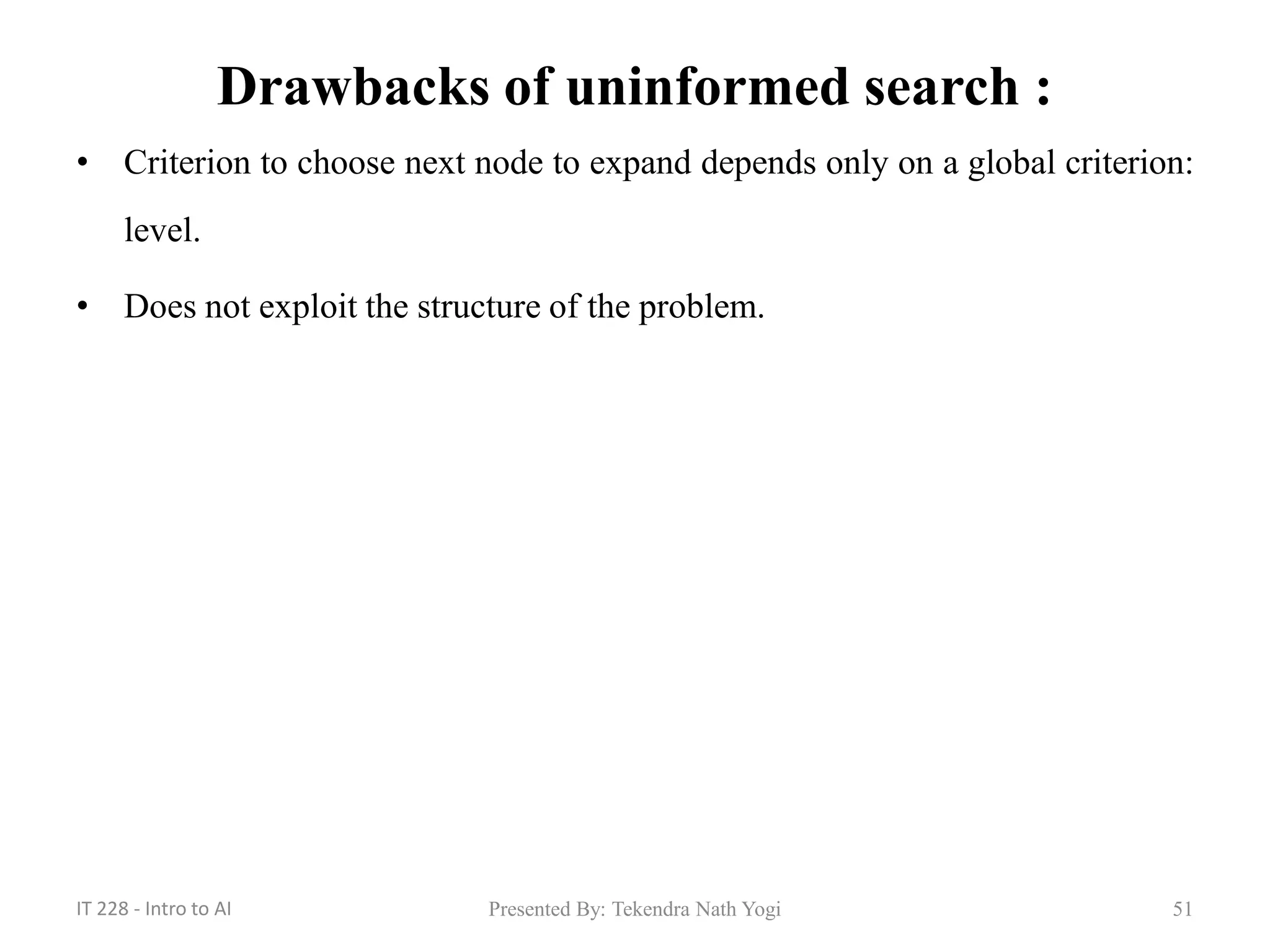 Drawbacks of uninformed search :
• Criterion to choose next node to expand depends only on a global criterion:
level.
• Does not exploit the structure of the problem.
51Presented By: Tekendra Nath YogiIT 228 - Intro to AI
 