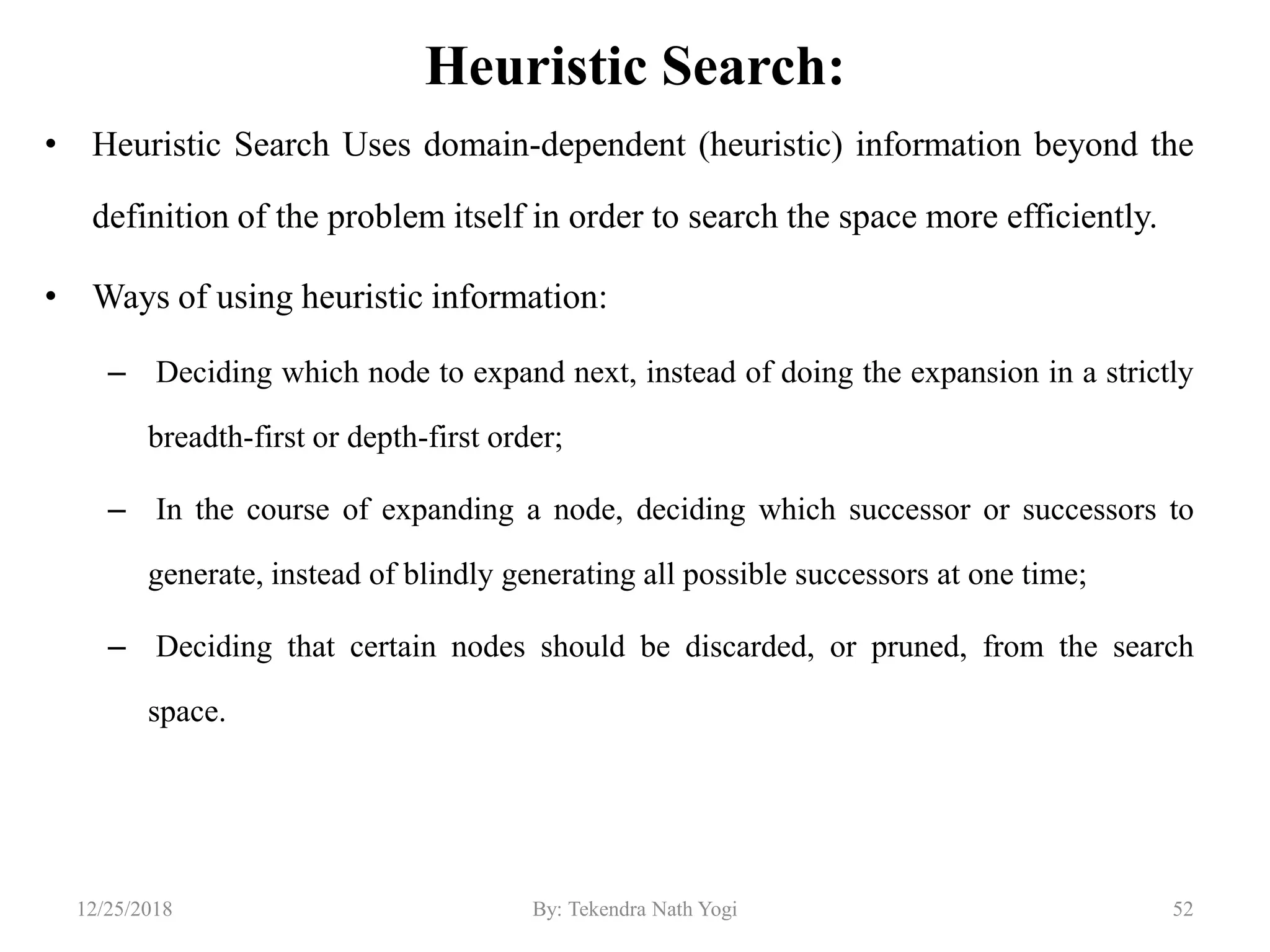 Heuristic Search:
• Heuristic Search Uses domain-dependent (heuristic) information beyond the
definition of the problem itself in order to search the space more efficiently.
• Ways of using heuristic information:
– Deciding which node to expand next, instead of doing the expansion in a strictly
breadth-first or depth-first order;
– In the course of expanding a node, deciding which successor or successors to
generate, instead of blindly generating all possible successors at one time;
– Deciding that certain nodes should be discarded, or pruned, from the search
space.
5212/25/2018 By: Tekendra Nath Yogi
 