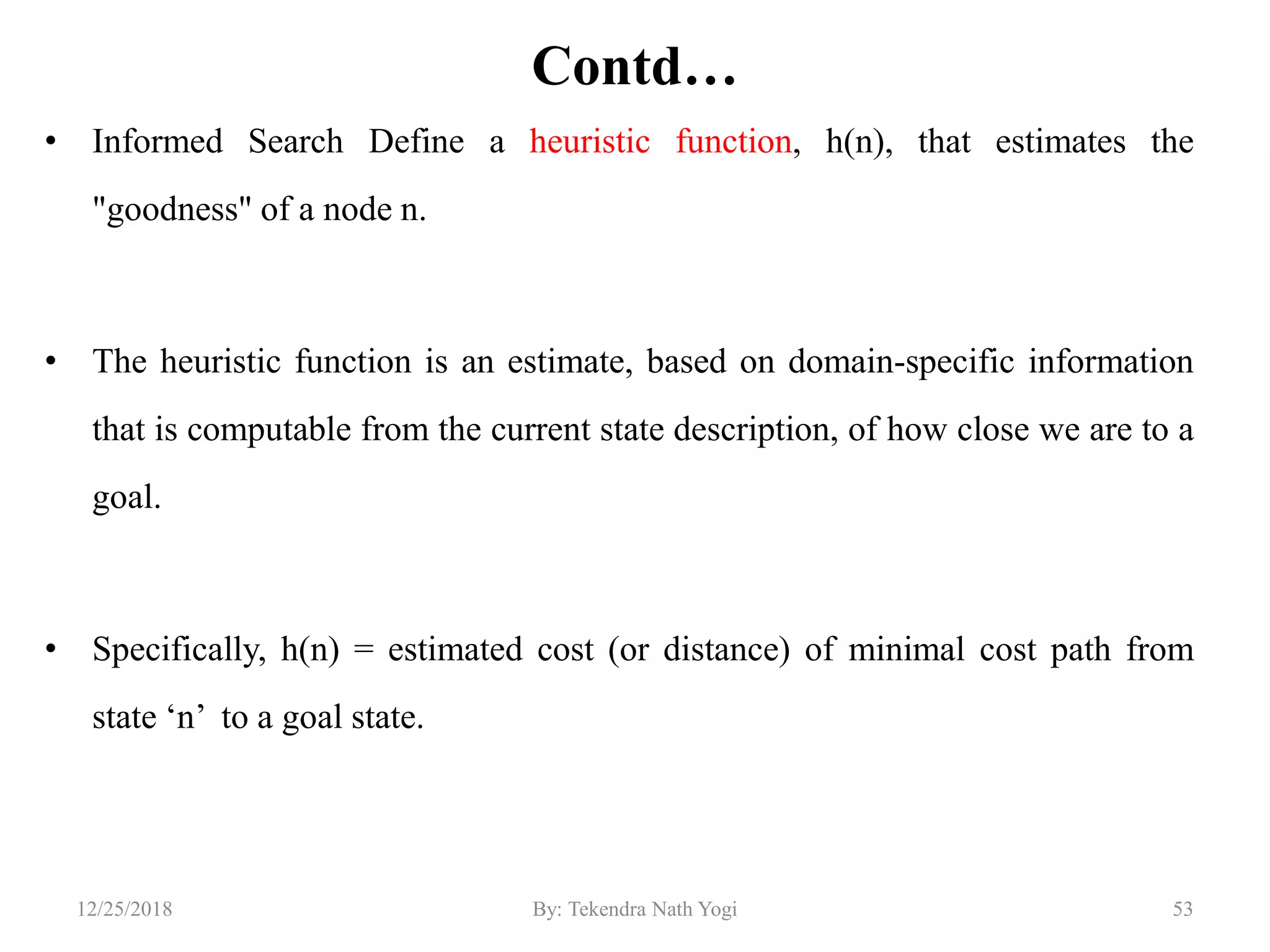 Contd…
• Informed Search Define a heuristic function, h(n), that estimates the
"goodness" of a node n.
• The heuristic function is an estimate, based on domain-specific information
that is computable from the current state description, of how close we are to a
goal.
• Specifically, h(n) = estimated cost (or distance) of minimal cost path from
state „n‟ to a goal state.
5312/25/2018 By: Tekendra Nath Yogi
 
