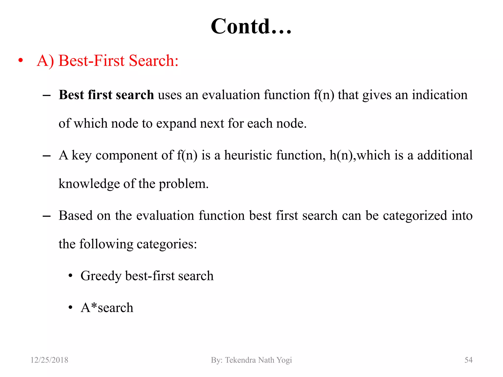 Contd…
• A) Best-First Search:
– Best first search uses an evaluation function f(n) that gives an indication
of which node to expand next for each node.
– A key component of f(n) is a heuristic function, h(n),which is a additional
knowledge of the problem.
– Based on the evaluation function best first search can be categorized into
the following categories:
• Greedy best-first search
• A*search
5412/25/2018 By: Tekendra Nath Yogi
 