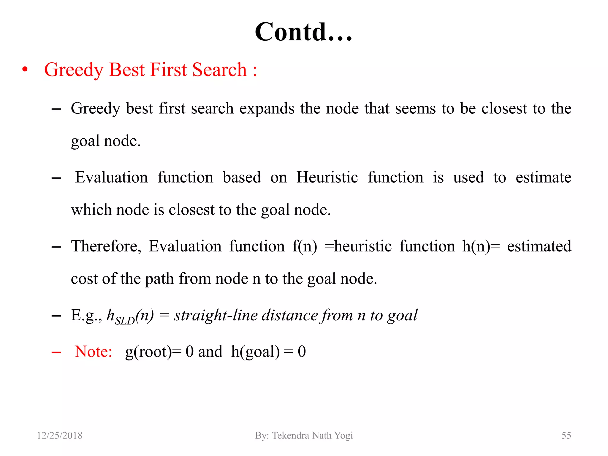 Contd…
• Greedy Best First Search :
– Greedy best first search expands the node that seems to be closest to the
goal node.
– Evaluation function based on Heuristic function is used to estimate
which node is closest to the goal node.
– Therefore, Evaluation function f(n) =heuristic function h(n)= estimated
cost of the path from node n to the goal node.
– E.g., hSLD(n) = straight-line distance from n to goal
– Note: g(root)= 0 and h(goal) = 0
5512/25/2018 By: Tekendra Nath Yogi
 