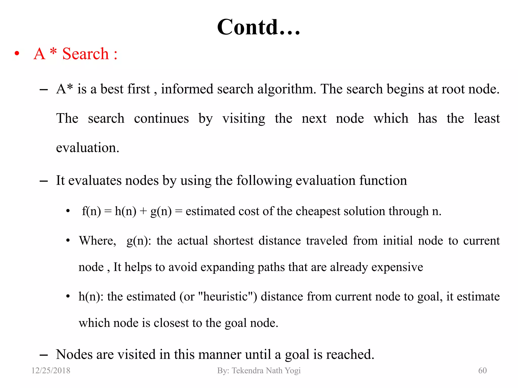 Contd…
• A * Search :
– A* is a best first , informed search algorithm. The search begins at root node.
The search continues by visiting the next node which has the least
evaluation.
– It evaluates nodes by using the following evaluation function
• f(n) = h(n) + g(n) = estimated cost of the cheapest solution through n.
• Where, g(n): the actual shortest distance traveled from initial node to current
node , It helps to avoid expanding paths that are already expensive
• h(n): the estimated (or "heuristic") distance from current node to goal, it estimate
which node is closest to the goal node.
– Nodes are visited in this manner until a goal is reached.
6012/25/2018 By: Tekendra Nath Yogi
 
