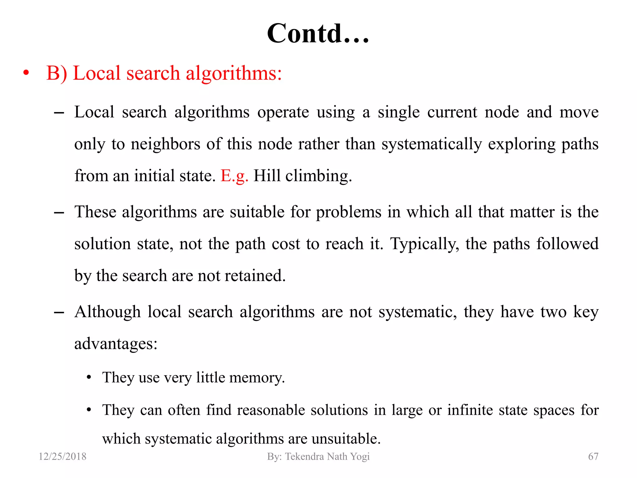 Contd…
• B) Local search algorithms:
– Local search algorithms operate using a single current node and move
only to neighbors of this node rather than systematically exploring paths
from an initial state. E.g. Hill climbing.
– These algorithms are suitable for problems in which all that matter is the
solution state, not the path cost to reach it. Typically, the paths followed
by the search are not retained.
– Although local search algorithms are not systematic, they have two key
advantages:
• They use very little memory.
• They can often find reasonable solutions in large or infinite state spaces for
which systematic algorithms are unsuitable.
6712/25/2018 By: Tekendra Nath Yogi
 