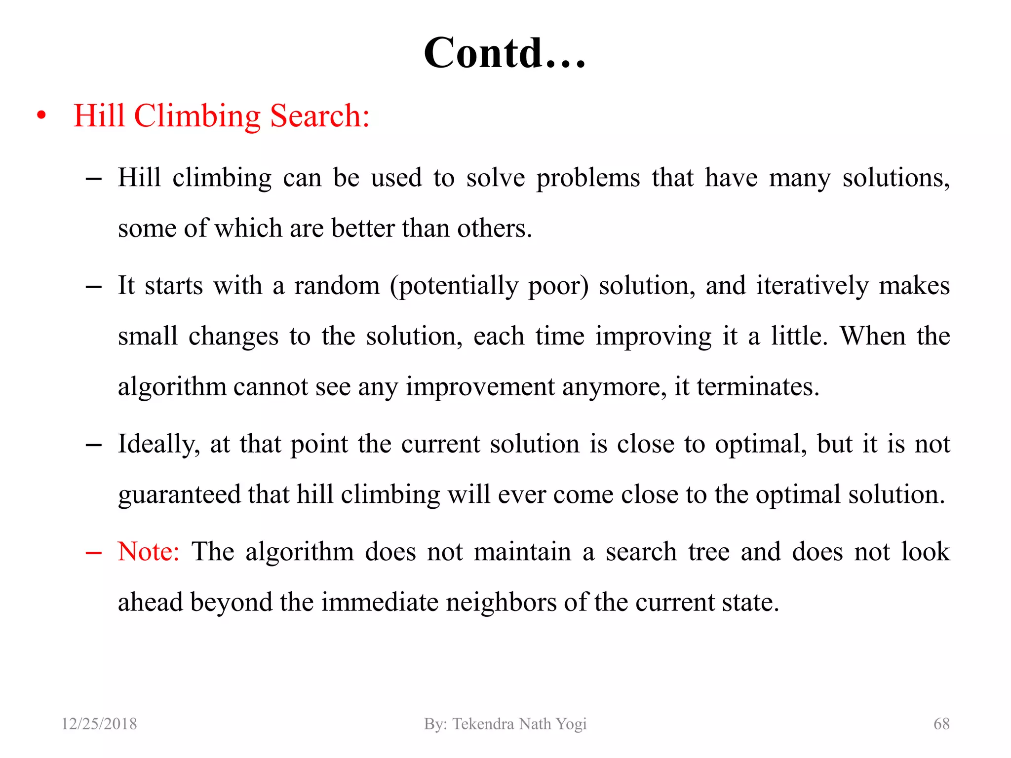 Contd…
• Hill Climbing Search:
– Hill climbing can be used to solve problems that have many solutions,
some of which are better than others.
– It starts with a random (potentially poor) solution, and iteratively makes
small changes to the solution, each time improving it a little. When the
algorithm cannot see any improvement anymore, it terminates.
– Ideally, at that point the current solution is close to optimal, but it is not
guaranteed that hill climbing will ever come close to the optimal solution.
– Note: The algorithm does not maintain a search tree and does not look
ahead beyond the immediate neighbors of the current state.
6812/25/2018 By: Tekendra Nath Yogi
 