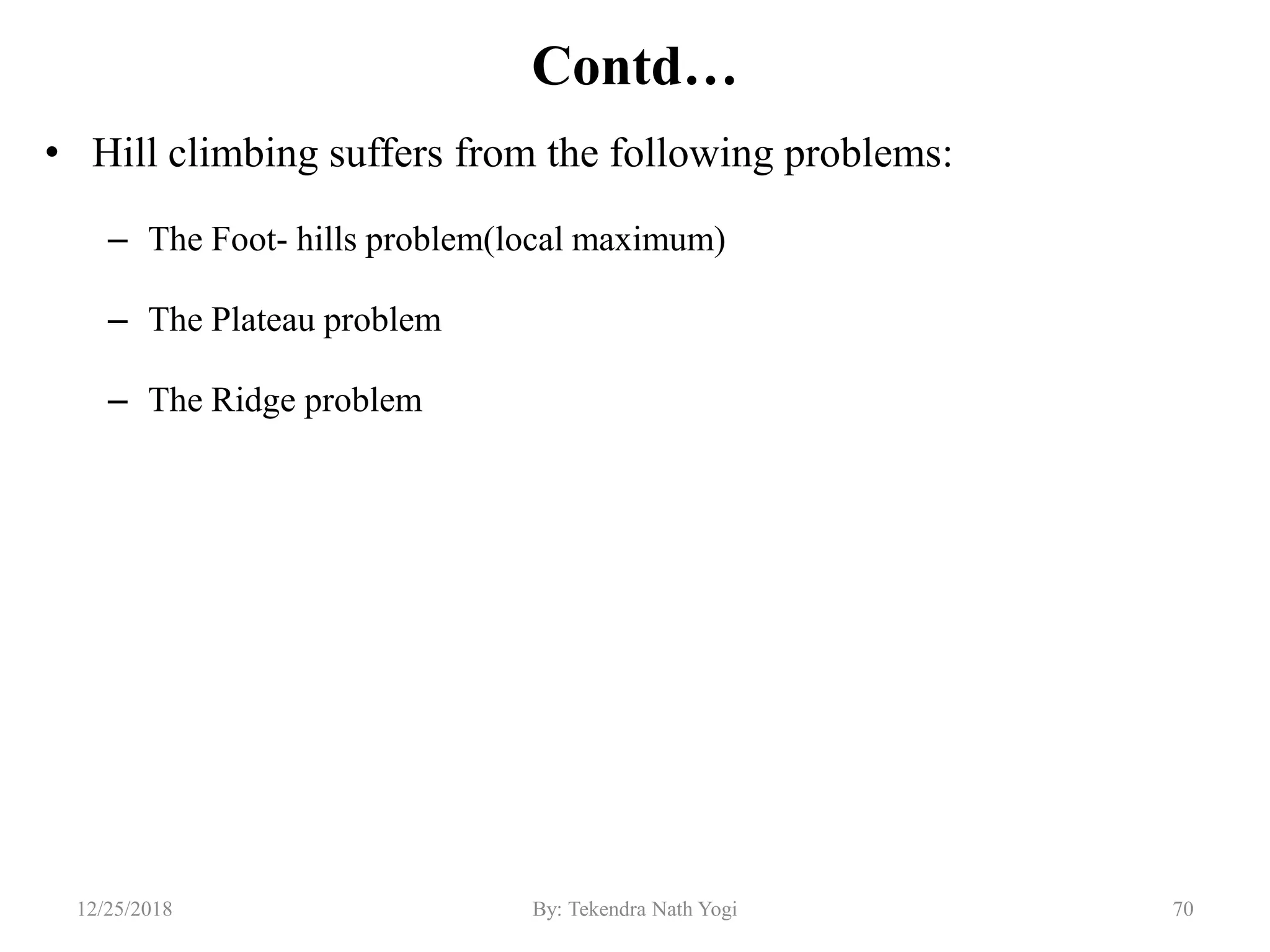 Contd…
• Hill climbing suffers from the following problems:
– The Foot- hills problem(local maximum)
– The Plateau problem
– The Ridge problem
7012/25/2018 By: Tekendra Nath Yogi
 
