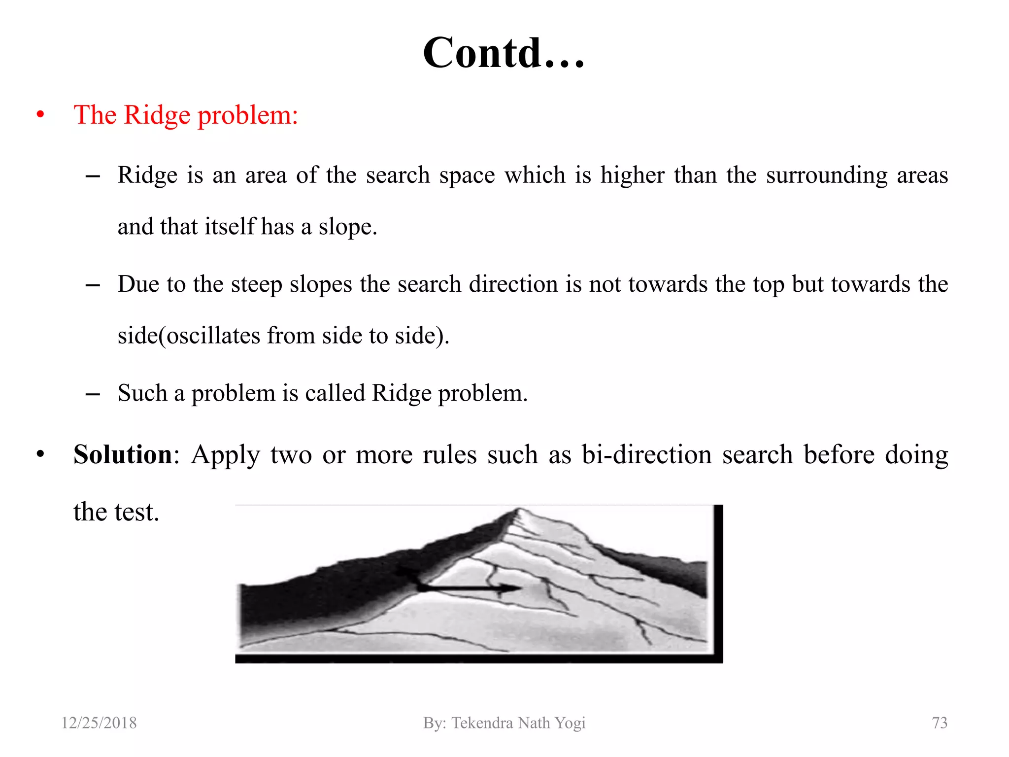 Contd…
• The Ridge problem:
– Ridge is an area of the search space which is higher than the surrounding areas
and that itself has a slope.
– Due to the steep slopes the search direction is not towards the top but towards the
side(oscillates from side to side).
– Such a problem is called Ridge problem.
• Solution: Apply two or more rules such as bi-direction search before doing
the test.
7312/25/2018 By: Tekendra Nath Yogi
 