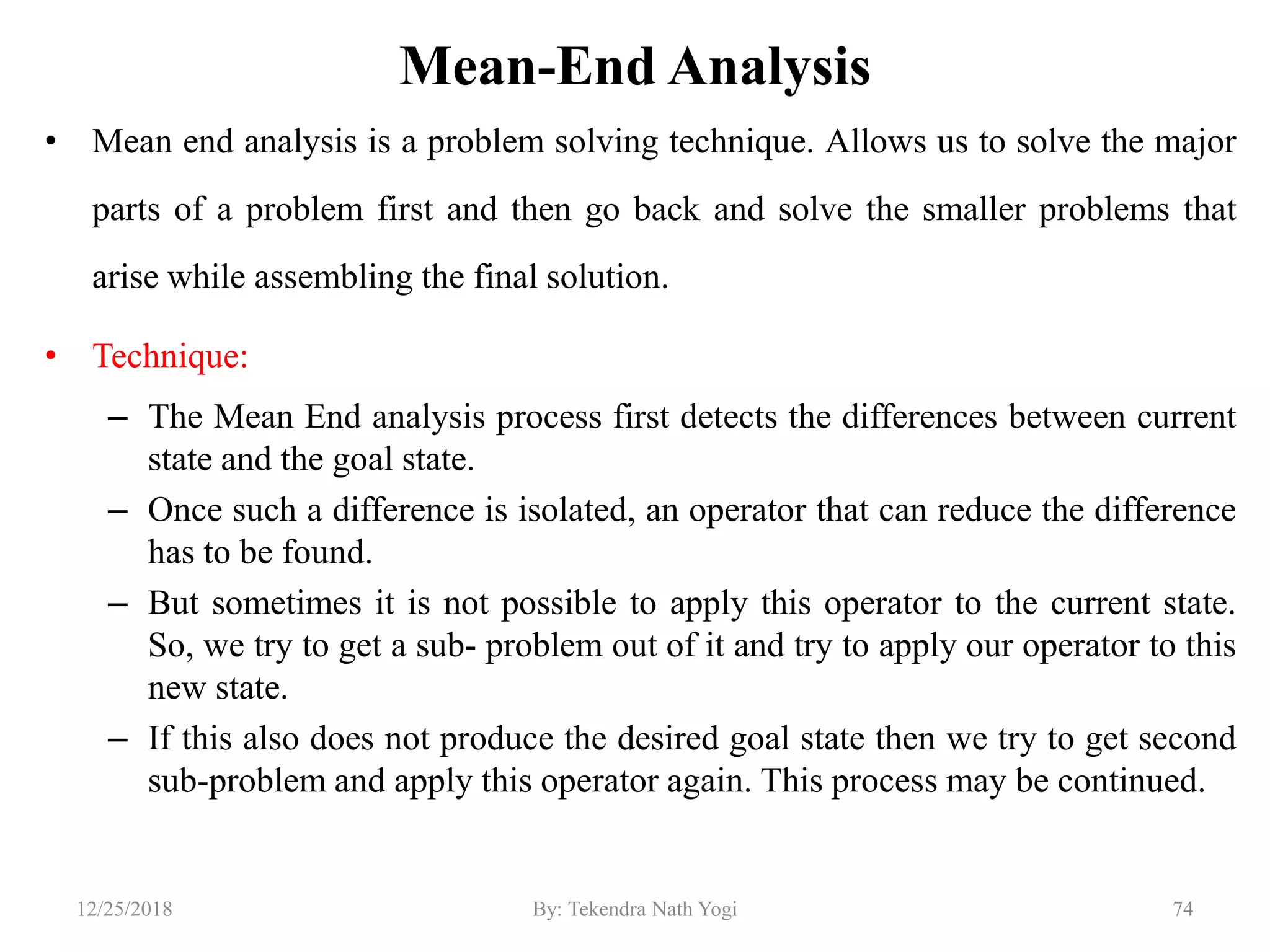 Mean-End Analysis
• Mean end analysis is a problem solving technique. Allows us to solve the major
parts of a problem first and then go back and solve the smaller problems that
arise while assembling the final solution.
• Technique:
– The Mean End analysis process first detects the differences between current
state and the goal state.
– Once such a difference is isolated, an operator that can reduce the difference
has to be found.
– But sometimes it is not possible to apply this operator to the current state.
So, we try to get a sub- problem out of it and try to apply our operator to this
new state.
– If this also does not produce the desired goal state then we try to get second
sub-problem and apply this operator again. This process may be continued.
7412/25/2018 By: Tekendra Nath Yogi
 