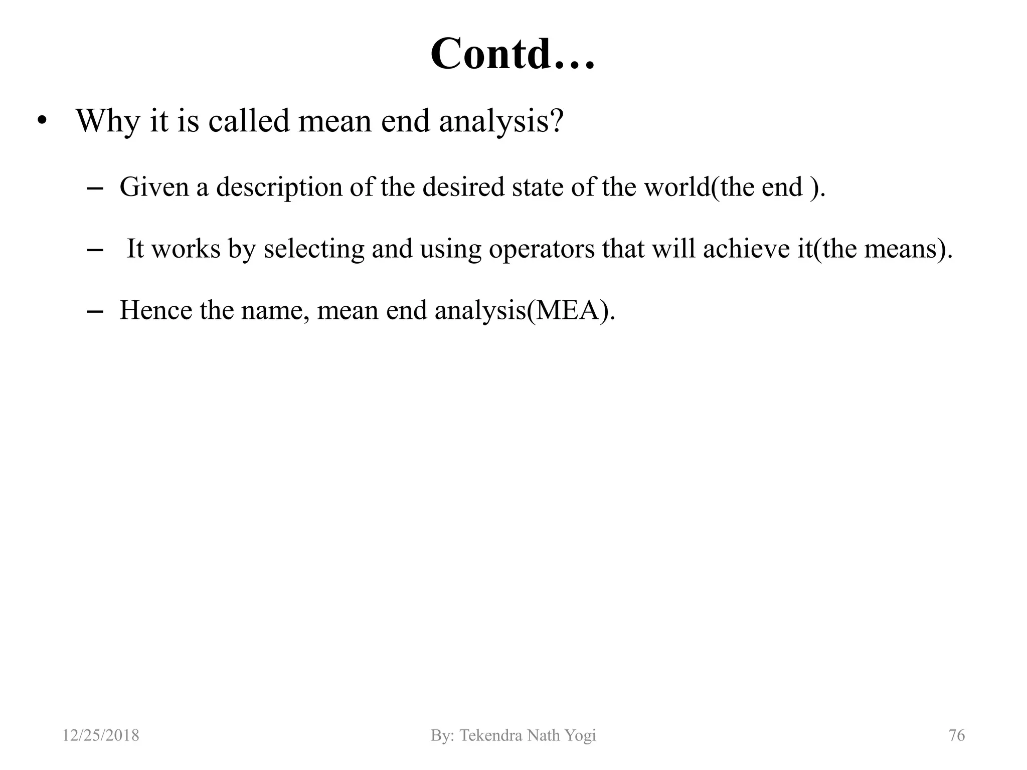 Contd…
• Why it is called mean end analysis?
– Given a description of the desired state of the world(the end ).
– It works by selecting and using operators that will achieve it(the means).
– Hence the name, mean end analysis(MEA).
7612/25/2018 By: Tekendra Nath Yogi
 